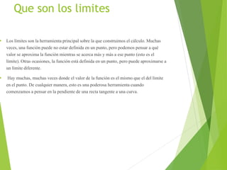 Que son los limites
 Los límites son la herramienta principal sobre la que construimos el cálculo. Muchas
veces, una función puede no estar definida en un punto, pero podemos pensar a qué
valor se aproxima la función mientras se acerca más y más a ese punto (esto es el
límite). Otras ocasiones, la función está definida en un punto, pero puede aproximarse a
un límite diferente.
 Hay muchas, muchas veces donde el valor de la función es el mismo que el del límite
en el punto. De cualquier manera, esto es una poderosa herramienta cuando
comenzamos a pensar en la pendiente de una recta tangente a una curva.
 