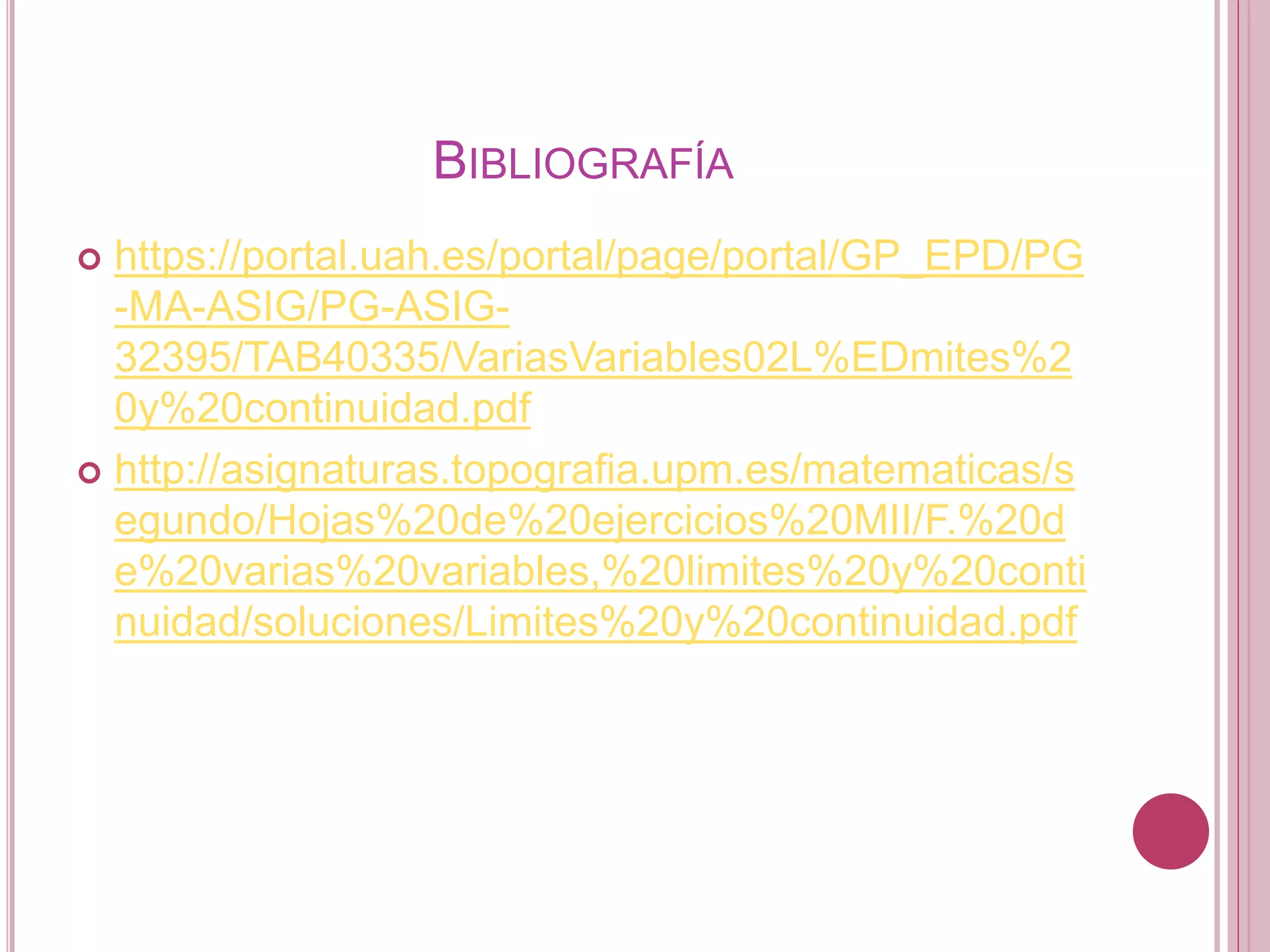 BIBLIOGRAFÍA
 https://portal.uah.es/portal/page/portal/GP_EPD/PG
-MA-ASIG/PG-ASIG-
32395/TAB40335/VariasVariables02L%EDmites%2
0y%20continuidad.pdf
 http://asignaturas.topografia.upm.es/matematicas/s
egundo/Hojas%20de%20ejercicios%20MII/F.%20d
e%20varias%20variables,%20limites%20y%20conti
nuidad/soluciones/Limites%20y%20continuidad.pdf
 