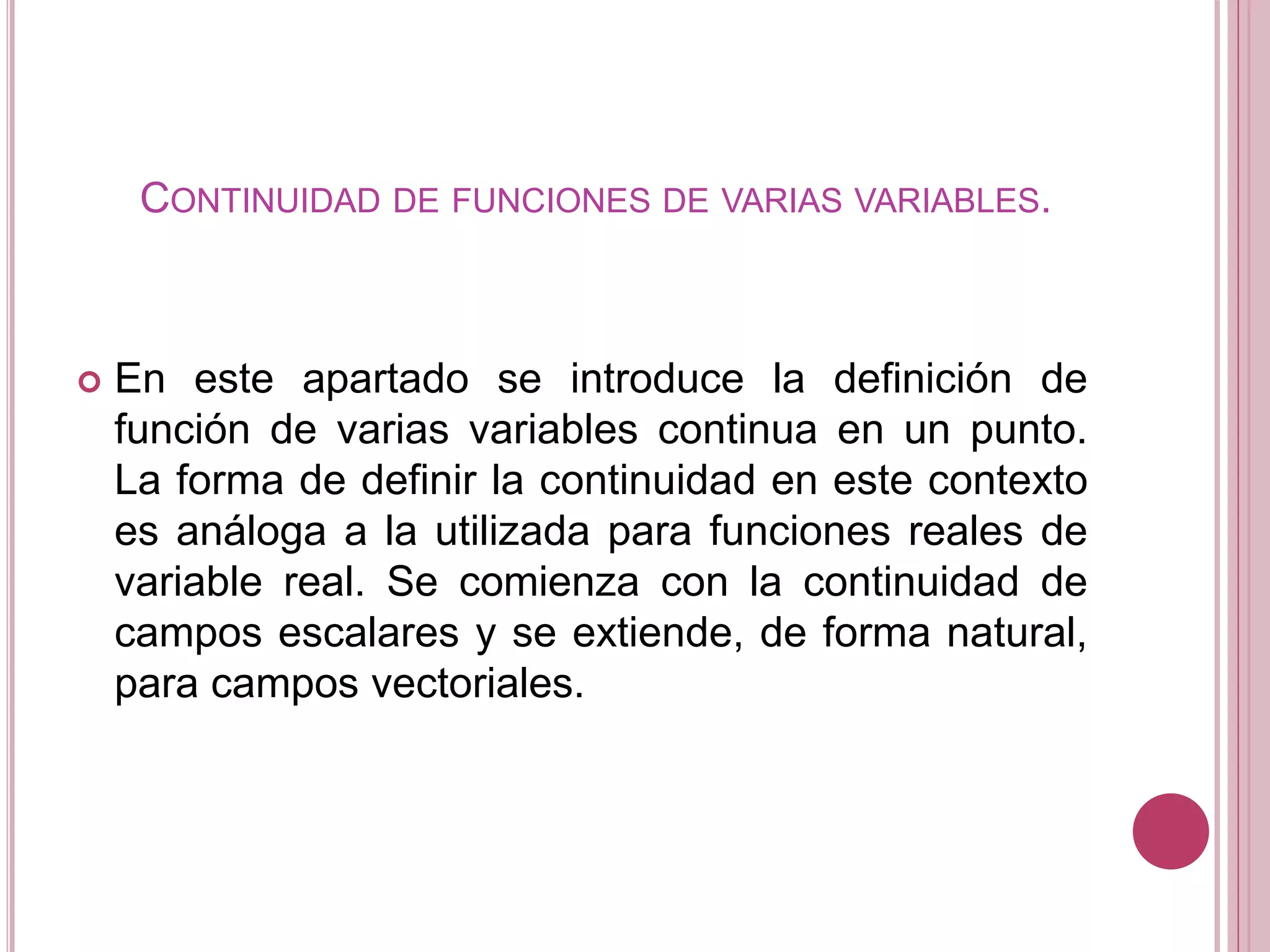 CONTINUIDAD DE FUNCIONES DE VARIAS VARIABLES.
 En este apartado se introduce la definición de
función de varias variables continua en un punto.
La forma de definir la continuidad en este contexto
es análoga a la utilizada para funciones reales de
variable real. Se comienza con la continuidad de
campos escalares y se extiende, de forma natural,
para campos vectoriales.
 