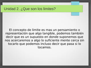 Unidad 2. ¿Que son los limites?
El concepto de limite es mas un pensamiento o
representación que algo tangible, podemos también
decir que es un supuesto en donde suponemos que
nos acercaremos a algo lo suficiente mente cerca sin
tocarlo que podemos incluso decir que pasa si lo
tocamos.
 