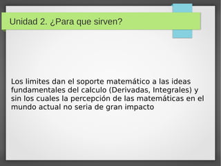 Unidad 2. ¿Para que sirven?
Los limites dan el soporte matemático a las ideas
fundamentales del calculo (Derivadas, Integrales) y
sin los cuales la percepción de las matemáticas en el
mundo actual no seria de gran impacto
 