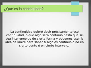 ¿Que es la continuidad?
La continuidad quiere decir precisamente eso
continuidad, o que algo sera continuo hasta que se
vea interrumpido de cierta forma y podemos usar la
idea de limite para saber si algo es continuo o no en
cierto punto ó en cierto intervalo.
 