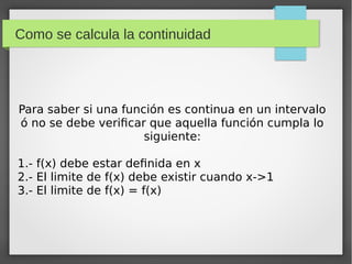 Como se calcula la continuidad
Para saber si una función es continua en un intervalo
ó no se debe verificar que aquella función cumpla lo
siguiente:
1.- f(x) debe estar definida en x
2.- El limite de f(x) debe existir cuando x->1
3.- El limite de f(x) = f(x)
 