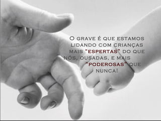 O grave é que estamos
lidando com crianças
mais “espertas” do que
nós, ousadas, e mais
“poderosas” que
nunca!
 