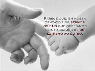 Parece que, em nossa
tentativa de sermos
os pais que queríamos
ser, passamos de um
extremo ao outro.
 