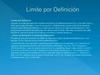  Límites por definición
 Calcular un límite por definición significa encontrar una diferencia entre f(x) y L (es decir, f(x)-L),
dado que x está cerca de c, pero no es igual a c. Gráficamente, puede verse de la siguiente
manera: Esta diferencia entre f(x) y L tiene que ser menor a un valor que llamaremos ε. Así,
aseguramos que dentro de este rango de valores esté el límite. Para ello, se tendrá otro valor
llamado δ, que da el rango en el cual se encuentra x cuando tiende a c.
 ¿Cómo se demuestra un límite por definición?
 El objetivo de la demostración es hallar un valor para δ (que usualmente depende de ε, por
ejemplo, δ=3ε). Esto se hace primero partiendo de fx-L
 y desarrollando esta expresión matemáticamente hasta que se asemeje a x-c. Tomemos el
siguiente ejemplo para ilustrar una demostración: Demostrar que limx→23x-2 es igual a
4Partimos de fx-L , que en nuestro caso es 3x-2-4, y queremos llegar a algo similar a x-2ε>0 ∃
δ>0 /si 0<x-c<δ⟹fx-L<ε 3x-6<ε Sacamos 3 como factor común 3x-2<ε .Ya conseguimos la
expresión similar que buscábamos. Ahora solo falta hallar la relación entre δ y ε ,llegamos a
esto: x-2<ε3 y sabemos que se debe cumplir esto: x-2<δ Por lo tanto, de ambas expresiones
obtenemos que: δ=ε3, o bien 3δ=ε
 