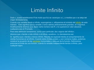  Dado ε, puede establecerse R de modo que f(x) se «acerque» a L, a medida que x se aleja del
origen ilimitadamente.
 Cuando una variable tienda a infinito, supongamos x, utilizaremos el símbolo del infinito de esta
manera . Esto significa que la variable x toma valores arbitrariamente grandes, en magnitud.
Analíticamente diremos que, fijado cierto número real R, x lo superará en valor absoluto,
cualquiera sea el R tomado.
 Para esta definición tomaremos, como caso particular, dos «signos del infinito».
 diremos que x tiende a más infinito o al infinito «positivo». Lo denotaremos así,
 Si significa que x tiende a menos infinito. Resulta de especial interés el comportamiento de
ciertas funciones en el infinito. Cuando estos límites existen, y son números reales, podemos
construir la ecuación de las asíntotas horizontales u oblicuas de la función. Definiremos
entonces el límite de una función, cuando la variable independiente tiende a infinito, para
cualquier signo
 