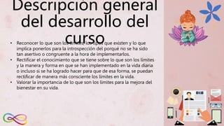 Descripción general
del desarrollo del
curso
• Reconocer lo que son los límites, los tipos que existen y lo que
implica ponerlos para la introspección del porqué no se ha sido
tan asertivo o congruente a la hora de implementarlos.
• Rectificar el conocimiento que se tiene sobre lo que son los límites
y la manera y forma en que se han implementado en la vida diaria
o incluso si se ha logrado hacer para que de esa forma, se puedan
rectificar de manera más consciente los límites en la vida.
• Valorar la importancia de lo que son los límites para la mejora del
bienestar en su vida.
 