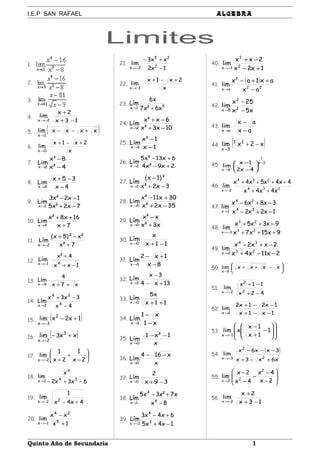 I.E.P SAN RAFAEL ALGEBRA
Limites
1.
2.
3.
4.
13x
2x
lim
2x −+
+
−→
5. ( )xxxxlim
1x
+−−
→
6.
x
2x1x
lim
0x
+−+
→
7.
4²x
8³x
Lim
2x −
−
→
8.
4x
35x
Lim
4x −
−+
→
9.
7x2²x5
1x2²x3
Lim
1x −+
−−
→
10.
7x
16x8²x
Lim
4x +
++
→
11.
7²x
²x)²5x(
Lím
2x +
−+
−→
12.
1xx
4²x
Lím
41x
−+
+
−→
13.
x7x
4
Lím
9x ++→
14.
4x
3x3x
Lím 4
34
2x −
−+
→
15. ( )1x2xlim 2
3x
+−
−→
16. ( )xx3lim 3
2x
+−
−→
17. 





−
+
+−→ 2x
1
2x
1
lim
2x
18.
6x3x2
x
lim 34
4
1x −+−→
19.
4x4x
1
lim 22x +−−→
20.
1x
xx
lim 5
24
1x +
−
−→
21.
1x2
xx3
lim 2
25
2x −
+−
−→
22.
x
2x1x
lim
1x
+−+
−→
23. 51x x6²x7
x6
Lím
+→
24.
10x3²x
6x²x
Lím
2x −+
−+
→
25.
1x
1³x
Lím
1x −
−
→
26.
2x9²x4
6x13²x5
Lím
2x +−
+−
→
27.
3x2²x
)²1x(
Lím
1x −+
−
→
28.
35x2²x
30x11²x
Lím
5x −+
+−
→
29.
x3²x
x²x
Lím
0x +
−
→
30.
11x
x
Lím
0x −+→
31.
8x
1x2
Lím
3x −
+−
→
32.
13x4
3x
Lím
3x +−
−
→
33.
11x
x5
Lím
0x ++→
34.
x1
x1
Lím
1x −
−
→
35.
x
1²x1
Lím
0x
−−
→
36.
x
x164
Lím
0x
−−
→
37.
39x
2
Lím
0x −+→
38.
8x
x7²x3x5
Lím 4
4
1x −
+−
→
39.
1x4x5
6x4x3
Lím 3
4
2x −+
+−
−→
40.
1x2x
2xx
lim 2
2
1x +−
−+
−→
41.
( )
22
2
ax ax
ax1ax
lim
−
++−
→
42.
x5x
25x
lim 2
2
5x −
−
→
43.
ax
ax
lim
ax −
−
→
44. ( )x2xlim 3 2
5x
−+
→
45.
3x
1
3x 4x2
1x
lim
−
→






−
−
+
46. 234
234
2x x4x4x
4x4x5x4x
lim
++
++++
−→
47.
1x2x2x
3x8x6x
lim 34
24
1x −+−
−+−
→
48.
9x15x7x
9x3x5x
lim 23
23
3x +++
−++
−→
49.
2x11x4x
2xx2x
lim 23
34
2x −−+
−+−
→
50. 




 −++
→
xxxxlim
1x
51.
42x
11x
lim
2
2
2x −+
−+
→
52.
1x1x
1x21x2
lim
1x −−+
−−+
→
53. 















−
+
−
−→
1
1x
1x
xlim
1x
54.
( )
x6x3x
3xx6x
lim
2
2
3x
+−+
−−−
−→
55. 







−
−
−
−
−
→ 2x
4x
4x
2x
lim
2
22x
56.
13x
2x
lim
2x −+
+
−→
Quinto Año de Secundaria 1
 