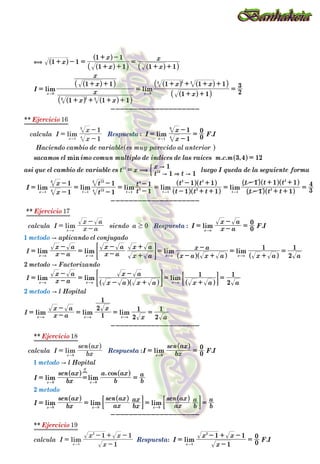 : .
. . ,
: .
: .
.
: .
**
**
**
**
lim lim
lim
min
lim lim lim lim lim
lim
lim lim lim lim
lim lim lim
lim lim lim
lim
lim lim
cos
lim lim lim
lim
lim
lim
lim
lim
x
x
x
x
x
I
x x
x
x
x
x
x x
Respuesta I
x
x
F I
sacamos el imo comun multiplo de indices de las raices m c m
asi que el cambio de variable es t x
t t
x
luego I queda de la seguiente forma
I
x
x
t
t
t
t
t t t
t t
t t t
t t t
Respuesta I x a
x a
F I
x a
x a
x a
x a
x a
x a
x a x a
x a
x a a
x a
x a
x a x a
x a
x a a
x a
x a x
x a
Respuesta I bx
sen ax
F I
I bx
sen ax
b
a ax
b
a
I bx
sen ax
ax
sen ax
bx
ax
ax
sen ax
b
a
b
a
Respuesta I
x
x x
F I
calcula I
x
x
es muy parecido al anterior
calcula I x a
x a
siendo a
I
I
I
calcula I bx
sen ax
calcula I
x
x x
Ejercicio
Ejercicio
Ejercicio
Ejercicio
Haciendo cambio de variable
metodo aplicando el conjugado
metodo Factorizando
metodo l Hopital
metodo l Hopital
metodo
1 1
1 1
1 1
1 1
1 1 1
1 1
1 1
1 1 1
2
3
1
1
0
0
3 4 12
1 1
1
1
1
1
1
1
1
1 1
1 1
1 1
1 1 1
3
4
0
0
1
2
1
1
2
1
1
2
1
2
1
2
1
0
0
1
1 1
0
0
1
1
0
1
1 1
16
17
18
19
1
2
2
1
2
x x
x
x t t t t
x a
x a x a x a x a
x a x a x a
x a x a x a
x
x x
x x x
x
x
x a
x
x
H
0
2
3 3
0
2
3 3
1 4
3
12
12
1 4
3
1 12
4
12
3
1
3
4
1
2
2 2
1
2
2
0
0 0
0 0 0
1
2
1 4
3
0
1
2
,
(
" & "
"
A
A
A
A
$
+ - =
+ +
+ -
=
+ +
=
+ + + +
+ +
=
+ +
+ + + +
=
--------------------
=
-
-
=
=
=
=
-
-
=
-
-
=
-
-
=
- + +
- +
=
- + +
- + +
=
--------------------
= -
-
=
= -
-
= -
-
+
+
=
- +
-
=
+
=
= -
-
=
- +
-
=
+
=
= -
-
= = =
--------------------
= =
= = =
= = = =
--------------------
=
-
- + -
=
=
-
-
= -
-
=
=
-
- + -
" "
"
" " " " "
"
" " " "
" " "
" " "
"
" "
" " "
"
"
"
"
"
Q
R Q
Q
Q
R Q
R
Q
Q
Q
Q
Q
Q
Q
R Q
R Q
R
Q
Q
Q
Q
Q
Q
Q
Q
Q
Q
Q
Q
Q
Q
Q
Q
Q
Q
Q
Q
V
V
V
V
V
V
V
W
V
W
V
V
V
W
V
V W
V
V
V
V
V
V
V W
V
V
V
V
V
W
V
V
V
V
V
V
V
V
V
#
#
# #
#
&
&
&
&
&
G
K
 