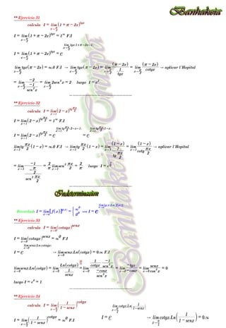 ** Ejercicio 31
calcula I = lim
x" 2
r
1 + r - 2x
^ htgx
I = lim
x" 2
r
1 + r - 2x
^ htgx
= 1
3
F.I
I = lim
x" 2
r
1 + r - 2x
^ htgx
= e
lim
x" 2
r
tgx 1+r-2x-1
^ h
lim
x"
2
r
tgx r - 2x
^ h = 3.0 F.I A lim
x"
2
r
tgx r - 2x
^ h = lim
x"
2
r
tgx
1
r - 2x
^ h
= lim
x"
2
r cotgx
r - 2x
^ h
A aplicar l´Hopital
= lim
x"
2
r
sen
2
x
-1
-2
= lim
x"
2
r
2sen
2
x = 2 luego I = e
2
--------------------
** Ejercicio 32
calcula I = lim
x"1
2 - x
^ htg
2
rx
I = lim
x"1
2 - x
^ htg
2
rx
= 1
3
F.I
I = lim
x"1
2 - x
^ htg
2
rx
= e
lim
x"1
tg
2
rx 2-x-1
^ h
= e
lim
x"1
tg
2
rx 1-x
^ h
lim
x"1
tg
2
rx
1 - x
^ h = 3.0 F.I A lim
x"1
tg
2
rx
1 - x
^ h = lim
x"1
tg
2
rx
1
1 - x
^ h
= lim
x"1
cotg
2
rx
1 - x
^ h
A aplicar l´Hopital
= lim
x"1
sen
2
2
rx
-
2
r
-1
=
r
2
lim
x"1
sen
2
2
rx
=
r
2
luego I = er
2
--------------------
Recordad: I = lim
x"a
f x
^ h
6 @g x
^ h
=
0
0
3
0
' ( I = e
lim
x"a
g x
^ hLn f x
^ h
_ i
7 A
** Ejercicio 33
calcula I = lim
x"0
cotagx
^ hsenx
I = lim
x"0
cotagx
^ hsenx = 3
0
F.I
I = e
lim
x"0
senx.Ln cotagx
^ h
A lim
x"0
senx.Ln cotgx
^ h = 0.3 F.I
lim
x"0
senx.Ln cotgx
^ h = lim
x"0
senx
1
Ln cotgx
^ h
=
H
?
lim
x"0
sen
2
x
-cosx
cotgx
1
sen
2
x
-1
= lim
x"0 -cosx
-tgx
= lim
x"0 cos
2
x
senx
= 0
luego I = e
0
= 1
--------------------
** Ejercicio 34
calcula I = lim
x" 2
r 1 - senx
1
` j
cotgx
I = lim
x" 2
r 1 - senx
1
` j
cotgx
= 3
0
F.I
I = e
lim
x"
2
r
cotgx.Ln
1-senx
1
c m
A lim
x" 2
r
cotgx.Ln
1 - senx
1
` j = 0.3 F.I
0
00 00
 