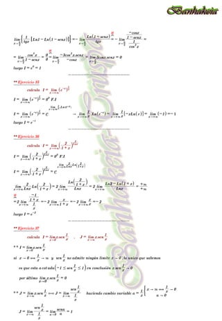lim
x" 2
r tgx
1
Ln1 - Ln 1 - senx
^ h
6 @
% / =- lim
x" 2
r tgx
Ln 1 - senx
^ h
=
H
?
- lim
x" 2
r
cos
2
x
1
1 - senx
-cosx
=
= lim
x" 2
r 1 - senx
cos
3
x
=
0
0
=
H
?
lim
x" 2
r -cosx
-3cos
2
x.senx
= lim
x" 2
r
3cosx.senx = 0
luego I = e
0
= 1
--------------------
** Ejercicio 35
calcula I = lim
x"+3
e-x
^ hx
1
I = lim
x"+3
e-x
^ hx
1
= 0
0
F.I
I = lim
x"+3
e-x
^ hx
1
= e
lim
x"+3x
1 .Ln e-x
^ h
A lim
x"+3 x
1
.Ln e-x
^ h = lim
x"+3 x
1 -xLn e
^ h
6 @ = lim
x"+3
-1
^ h =- 1
luego I = e-1
--------------------
** Ejercicio 36
calcula I = lim
x"+3 1 + x
2
` jLnx
2
I = lim
x"+3 1 + x
2
` jLnx
2
= 0
0
F.I
I = lim
x"+3 1 + x
2
` jLnx
2
= e
lim
x"+3Lnx
2 Ln
1+x
2
d n
lim
x"+3 Lnx
2
Ln
1 + x
2
` j = 2 lim
x"+3 Lnx
Ln
1 + x
2
` j
= 2 lim
x"+3 Lnx
Ln2 - Ln 1 + x
^ h
=
+3
+3
=
H
?
2 lim
x"+3
x
1
1 + x
-1
=- 2 lim
x"+3 1 + x
x
=- 2 lim
x"+3 x
x
=- 2
luego I = e-2
--------------------
** Ejercicio 37
calcula I = lim
x"0
x.sen
x
1
, J = lim
x"3
x.sen
x
1
** I = lim
x"0
x.sen
x
1
si x " 0 ,
x
1
" 3 y sen
x
1
no admite ningún limite x " 0 ,lo unico que sabemos
es que esta a cot ada -1 # sen
x
1
# 1
` j en conclusión x.sen
x
1
" 0
por último lim
x"0
x.sen
x
1
= 0
** J = lim
x"3
x.sen
x
1
, J = lim
x"3
x
1
sen
x
1
haciendo cambio variable a =
x
1
a " 0
x " 3 ,
x
1
" 0
(
J = lim
x"3
x
1
sen
x
1
= lim
a"0 a
sena
= 1
--------------------
 