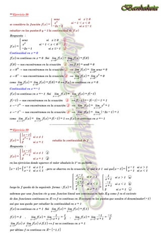 ** Ejercicio 38
se considera la función f x
^ h =
-2x - 1 si x #- 1
x
2
si - 1 1 x 1 0
senx si x $ 0
)
estudiar en los puntos 0 y - 1 la continuidad de f x
^ h
Respuesta :
f x
^ h =
-2x - 1 si x #- 1 3
x
2
si - 1 1 x 1 0 2
senx si x $ 0 1
Z
[

]
]
]
]
]
]
]
]
]
Continuidad en x = 0
f x
^ h es continua en x = 0 Ssi lim
x"0+
f x
^ h = lim
x"0-
f x
^ h = f 0
^ h
f 0
^ h " nos encontramos en la ecuación 1 ( f 0
^ h = sen0 = 0
x " 0+ " nos encontramos en la ecuación 1 ( lim
x"0+
f x
^ h = lim
x"0+
senx = 0
x " 0- " nos encontramos en la ecuación 2 ( lim
x"0-
f x
^ h = lim
x"0-
x
2
= 0
como lim
x"0+
f x
^ h = lim
x"0-
f x
^ h = f 0
^ h = 0 , f x
^ h es continua en x = 0
Continuidad en x =- 1
f x
^ h es continua en x =- 1 Ssi lim
x"-1+
f x
^ h = lim
x"-1-
f x
^ h = f -1
^ h
f -1
^ h " nos encontramos en la ecuación 3 ( f -1
^ h =- 2 -1
^ h - 1 = 1
x "- 1+ " nos encontramos en la ecuación 2 ( lim
x"-1+
f x
^ h = lim
x"-1+
x
2
= 1
x "- 1- " nos encontramos en la ecuación 3 ( lim
x"-1-
f x
^ h = lim
x"-1-
-2x - 1
^ h = 1
como lim
x"-1+
f x
^ h = lim
x"-1-
f x
^ h = f -1
^ h = 1 , f x
^ h es continua en x =- 1
--------------------
** Ejercicio 39
f x
^ h =
2 si x = 1
x
2
- 1
x - 1
si x ! 1
*
estudia la continuidad de f
Respuesta :
f x
^ h =
2 si x = 1 2
x
2
- 1
x - 1
si x ! 1 1
*
en los ejercicios donde aparece el valor absoluto lo 1º es quitarlo
x - 1 =
x - 1 si x # 1
x - 1 si x $ 1
$ ,pero se observa en la ecuación 1 que x ! 1 asi que x - 1 =
x - 1 si x 1 1
x - 1 si x 2 1
$
luego la f queda de la seguiente forma : f x
^ h =
2 si x = 1
x
2
- 1
-x + 1
si x 1 1
x
2
- 1
x - 1
si x 2 1
Z
[

]
]
]
]
]
]
]
]
]
]
]
]
]
] =
2 si x = 1 c
x + 1
-1
si x 1 1 b
x + 1
1
si x 2 1 a
Z
[

]
]
]
]
]
]
]
]
]
]
]
]
]
]
sabemos que una funcion cte y una funcion lineal son continuas en todo R,y como f es el cociente
de dos funciones continuas en R ( f es continua en R excepto en los puntos que anulen el denominador -1
^ h
asi que nos queda por estudiar la continuidad en x = 1
f x
^ h es continua en x = 1 Ssi lim
x"1+
f x
^ h = lim
x"1-
f x
^ h = f 1
^ h
f 1
^ h = 2 , lim
x"1+
f x
^ h = lim
x"1+ x + 1
1
=
2
1
, lim
x"1-
f x
^ h = lim
x"1- x + 1
-1
=
2
-1
lim
x"1+
f x
^ h ! lim
x"1-
f x
^ h ! f 1
^ h ( f no es continua en x = 1
por último f es continua en R - -1,1
" ,
--------------------
 