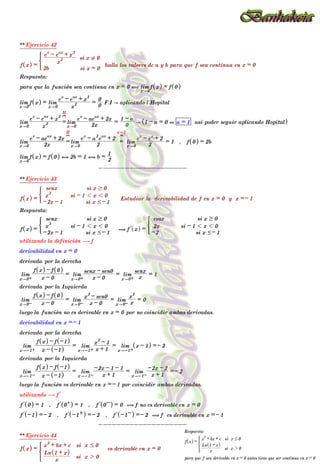 ** Ejercicio 42
f x
^ h =
2b si x = 0
x
2
e
x
- e
ax
+ x
2
si x ! 0
*
halla los valores de a y b para que f sea continua en x = 0
Respuesta:
para que la función sea continua en x = 0 , lim
x"0
f x
^ h = f 0
^ h
lim
x"0
f x
^ h = lim
x"0 x
2
e
x
- e
ax
+ x
2
=
0
0
F.I A aplicando l´Hopital
lim
x"0 x
2
e
x
- e
ax
+ x
2
=
H
?
lim
x"0 2x
e
x
- ae
ax
+ 2x
=
0
1 - a
A 1 - a = 0 + a = 1 asi poder seguir aplicando Hopital
^ h
lim
x"0 2x
e
x
- ae
ax
+ 2x
=
H
?
lim
x"0 2
e
x
- a
2
e
ax
+ 2
=
a=1
?
lim
x"0 2
e
x
- e
x
+ 2
= 1 , f 0
^ h = 2b
lim
x"0
f x
^ h = f 0
^ h , 2b = 1 , b =
2
1
--------------------
** Ejercicio 43
f x
^ h =
-2x - 1 si x #- 1
x
2
si - 1 1 x 1 0
senx si x $ 0
)
Estudiar la derivabilidad de f en x = 0 y x =- 1
Respuesta:
f x
^ h =
-2x - 1 si x #- 1
x
2
si - 1 1 x 1 0
senx si x $ 0
)
( l
f x
^ h =
-2 si x #- 1
2x si - 1 1 x 1 0
cosx si x $ 0
*
utilizando la definición $ f
derivabilidad en x = 0
derivada por la derecha
lim
x"0+ x - 0
f x
^ h - f 0
^ h
= lim
x"0+ x - 0
senx - sen0
= lim
x"0+ x
senx
= 1
derivada por la Izquierda
lim
x"0- x - 0
f x
^ h - f 0
^ h
= lim
x"0- x - 0
x
2
- sen0
= lim
x"0- x
x
2
= 0
luego la función no es derivable en x = 0 por no coincidir ambas derivadas.
derivabilidad en x =- 1
derivada por la derecha
lim
x"-1+ x - -1
^ h
f x
^ h - f -1
^ h
= lim
x"-1+ x + 1
x
2
- 1
= lim
x"-1+
x - 1
^ h =- 2
derivada por la Izquierda
lim
x"-1- x - -1
^ h
f x
^ h - f -1
^ h
= lim
x"-1- x + 1
-2x - 1 - 1
= lim
x"-1- x + 1
-2x - 2
=- 2
luego la función es derivable en x =- 1 por coincidir ambas derivadas.
utilizando $ l
f
l
f 0
^ h = 1 , l
f 0+
^ h = 1 , l
f 0-
^ h = 0 ( f no es derivable en x = 0
l
f -1
^ h =- 2 , l
f -1+
^ h =- 2 , l
f -1-
^ h =- 2 ( f es derivable en x =- 1
--------------------
** Ejercicio 44
f x
^ h =
x
Ln 1 + x
^ h
si x 2 0
x
2
+ bx + c si x # 0
* es derivable en x = 0
Respuesta:
f x
^ h =
x
Ln 1 + x
^ h
si x 2 0
x
2
+ bx + c si x # 0
*
para que f sea derivable en x = 0 antes tiene que ser continua en x = 0
 