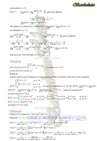 continuidad en x = 0
f 0
^ h = c , lim
x"0+
f x
^ h = lim
x"0+ x
Ln 1 + x
^ h
=
0
0
aplicando l´Hopital
= lim
x"0+ 1
1 + x
1
= lim
x"0+ 1 + x
1
= 1
lim
x"0-
f x
^ h = lim
x"0-
x
2
+ bx + c
^ h = c
Por último f es continua en x = 0 Ssi f 0
^ h = lim
x"0+
f x
^ h = lim
x"0-
f x
^ h ( c = 1
derivabilidad en x = 0
lim
x"0+ x - 0
f x
^ h - f 0
^ h
= lim
x"0+ x
x
Ln 1 + x
^ h
- 1
= lim
x"0+ x
2
Ln 1 + x
^ h - x
=
0
0
aplicar l´Hopital
= lim
x"0+ 2x
1 + x
1 - 1
= lim
x"0+ 2x
1 + x
1 - 1 - x
= lim
x"0+ 2x
1 + x
-x
= lim
x"0+ 2 1 + x
^ h
-1
=
2
-1
lim
x"0- x - 0
f x
^ h - f 0
^ h
= lim
x"0- x
x
2
+ bx + 1 - 1
= lim
x"0- x
x
2
+ bx
= lim
x"0-
x + b
^ h = b
luego para que f sea derivable en x = 0 (
c = 1
b =
2
-1
)
--------------------
** Ejercicio 45
sea la función f x
^ h =
0
x
x
x si x ! 0
*
¿ es continua en x = 0 ?
calcula función reciproca f-1
Respuesta:
el primer paso es hacer desaparecer el valor absoluto,asi que la función queda de la forma seguiente:
f x
^ h =
0 si x 2 0
x
-x -x =- -x si x 1 0
x
x
x = x si x 2 0
Z
[

]
]
]
]
]
]
]
]
]
] , la función es continua en x = 0 Ssi f 0
^ h = lim
x"0+
f x
^ h = lim
x"0-
f x
^ h
f 0
^ h = 0 , lim
x"0+
f x
^ h = lim
x"0+
x = 0 , lim
x"0-
f x
^ h = lim
x"0-
- -x = 0 , luego f es continua en 0
función reciproca f-1
de f
f x
^ h = y ,
- -x = y +- x = y
2
si y # 0
x = y + x = y
2
si y $ 0
) ,
x =- y
2
si y # 0
x = y
2
si y $ 0
( ,
x =- y.y si y # 0
x = y.y si y $ 0
%
f x
^ h = y , x = y y = f-1
y
^ h
por último f-1
x
^ h = x x
--------------------
** Ejercicio 46
Calcula l
f x
^ h siendo f x
^ h = Ln ax
2
+ bx + c
^ h
Respuesta: Recuerda: y = f x
^ h
6 @n
& l
y = n f x
^ h
6 @n-1
. l
f x
^ h , y = Ln f x
^ h
6 @ & l
y =
f x
^ h
1
l
f x
^ h
l
f x
^ h =
ax
2
+ bx + c
1
ax
2
+ bx + c
^ hl=
ax
2
+ bx + c
1
ax
2
+ bx + c
^ h2
1
7 Al
l
f x
^ h =
ax
2
+ bx + c
1
2
1
ax
2
+ bx + c
^ h2
1 -1
8 B ax
2
+ bx + c
^ hl
l
f x
^ h =
ax
2
+ bx + c
1
2
1
ax
2
+ bx + c
^ h- 2
1
8 B 2ax + b
^ h =
ax
2
+ bx + c
1
2 ax
2
+ bx + c
1
2ax + b
^ h
l
f x
^ h =
ax
2
+ bx + c
1
2 ax
2
+ bx + c
2ax + b
=
2 ax
2
+ bx + c
^ h
2ax + b
--------------------
 
