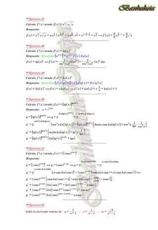 ** Ejercicio 47
Calcula l
f x
^ h siendo f x
^ h = x x x
3
Respuesta:
f x
^ h = x x x
3
= x.x3
1
. x 2
1
^ h3
1
= x.x3
1
. x6
1
= x
1+
3
1 + 6
1
= x 2
3
( l
f x
^ h =
2
3
x 2
3 -1
=
2
3
x
--------------------
** Ejercicio 48
Calcula l
f x
^ h siendo f x
^ h = tg a
^ hx
Respuesta: Recuerda: a
f x
^ h
6 @l= a
f x
^ h
l
f x
^ h Ln a
^ h
f x
^ h = tg a
^ hx
( l
f x
^ h =
cos
2
a
^ hx
1
a
^ hx
6 @l=
cos
2
a
^ hx
1
a
^ hx
lna
--------------------
** Ejercicio 49
Calcula l
f x
^ h siendo f x
^ h = Ln x
^ hx
Respuesta: Recuerda: f x
^ h.g x
^ h
6 @l= l
f x
^ hg x
^ h + f x
^ h l
g x
^ h
f x
^ h = Ln x
^ hx
, f x
^ h = x.Ln x
^ h ( l
f x
^ h = Ln x
^ h + x
x
1
= Ln x
^ h + 1
--------------------
** Ejercicio 50
Calcula l
f x
^ h siendo f x
^ h = tg x
^ h
6 @sen2x
Respuesta: a = e
Lna
y = tg x
^ h
6 @sen2x
, y = e
Ln tg x
^ h
7 A
sen2x
= e
sen2x.Ln tg x
^ h
7 A
l
y = e
sen2x.Ln tg x
^ h
7 A
. sen
2
x.Ln tg x
^ h
6 @
6 @l= tg x
^ h
6 @sen2x
2senx.cosx.Ln tg x
^ h
6 @ + sen
2
x.
tgx
1
cos
2
x
1
: D
l
y = tg x
^ h
6 @sen2x
sen2x.Ln tg x
^ h
6 @ + tg
2
x.
tgx
1
: D
l
y = tg x
^ h
6 @sen2x
Ln tg x
^ h
6 @sen2x
+ tgx
6 @
--------------------
** Ejercicio 51
Calcula l
f x
^ h siendo f x
^ h = cosx
^ hcosx
6 @x
Respuesta:
y = cosx
^ hcosx
6 @x
, y = cosx
^ hx.cosx
, y = e
Ln cosx
^ hx.cosx
= e
x.cosx.Ln cosx
^ h
l
y = e
x.cosx.Ln cosx
^ h
x.cosx.Ln cosx
^ h
6 @l= cosx
^ hx.cosx
cosx.Ln cosx
^ h + x cosx.Ln cosx
^ h
^ hl
6 @ ,
l
y = cosx
^ hx.cosx
cosx.Ln cosx
^ h + x -senx.Ln cosx
^ h +
cosx
cosx -senx
^ h
7 A
$ .
l
y = cosx
^ hx.cosx
Ln cosx
^ hcosx
+ Ln cosx
^ h-x.senx
- x.senx
" ,
l
y = cosx
^ hx.cosx
Ln cosx
^ hcosx
cosx
^ h-x.senx
6 @ - x.senx
" ,
l
y = cosx
^ hx.cosx
Ln cosx
^ hcosx-x.senx
- x.senx
^ h
--------------------
** Ejercicio 52
halla la derivada nésima de y =
x + 1
1
, z =
x - 1
1
, w =
x
2
- 1
-2
ll
y = -1
^ h -2
^ h x + 1
^ h-1-2
= -1
^ h2
2 x + 1
^ h-1-2
A 2 x + 1
^ h-3
lll
y = 2 -3
^ h x + 1
^ h-4
= -1
^ h3
2.3 x + 1
^ h-1-3
A- 6 x + 1
^ h-4
 