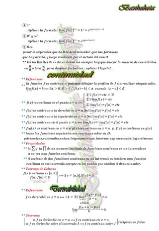 :
:
,
,
, ...
, , , , , ,
**
**
( )
( )
**
.
, /
.
, .
.
,
, /
/
.
.
** :
** :
** :
**
**
**
**
**
**
**
**
**
exp min
lim det min
exp log
lim
lim
sin
lim
lim
lim
lim
lim
lim lim
lim int
int
int min
lim
lim
int
Aplicar la formula
Aplicar la formula
pasar la resion que da al deno ador por las formulas
que hay arriba y luego resolverlo por el metodo del caso
En los ites de in er acion siempre hay que buscar la manera de convertirlos
en o bien para despues factorizar aplicar l hopital
polinomicas racionales raices trigonometricas inversas onenciales aritmecas
f x e
f x e
la funcion f es continua podemos dibujar la grafica de f realizar ningun salto
f x b f x b cuando x a
f x es continua en el punto x a
f x f a cte
f x cte
f x cte
f x es continua a la derecha en x a Ssi f x f a cte
f x es continua a la izquierda en x a Ssi f x f a cte
f x es continua en el punto x a f x f x f a cte
fog x es continua en x a si g x es continua en x a y f x es continua en g a
todas las funciones seguientes son continuas sobre su D
la y la de un numero itado de funciones continuas en un ervalo es
a su vez una funcion continua
el cociente de dos funciones continuas en un ervalo es tambien una funcion
continua en ese ervalo excepto en los puntos que anulan el deno ador
f a f b
f x continua en a b
c a b f c
f es derivable en x a k x a
f x f a
k
h
f a h f a
k
si f es derivable sobre el ervalo I f es continua sobre I
si f es derivable en x a f es continua en x a
reciproco es falso
y
Definicion
Propiedades
Teorema de Bolzano
Definicion
o bien
Teorema
0
2
0
0
4
1
5
6
0 0
0
0
1
0
0
3
2
1 R
R
( ) ( ). ( )
( ) ( ) ( )
lim
lim
int
x a
g x g x f x
x a
g x g x Lnf x
x a
x a
x a
x a
x a
x a x a
f
x a
h
de dist o signo
1
0
0 0
x a
x a
&
,
,
,
(
,
(
(
d
d
d
3
3
7
7
7
7
7
3
3
2 2 1 1
1
f d f d
= =
=
= - -
=
= =
=
=
= = =
= = =
= = = =
= =
=
= -
-
=
+ -
=
= =
"
"
"
"
"
"
"
" "
"
"
3
3
-
"
"
+
-
+ -
Q
Q
Q
Q
Q
Q
Q
Q
Q
Q
Q
Q
Q
Q
Q
Q
Q
Q
Q
Q
Q
Q
Q
Q
Q
Q
Q
Q Q
V
V
V
V
V
V
V
V
V
V
V
V
V
V
V
V
V
V
V
V
V
V
V
V
V
V
V
V V
!
!
!
!
!
!
$
$
$
$
$
$
Z
[

]
]
]
]
]
]
]
]
]
]
G
E
J
J
H
1 2 3
4444444 4444444
%
/
 