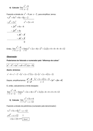 x3  8
   4) Calcular     lim
                   x 2 x  2


Fazendo a divisão de        x3  8   por   x  2 , para simplificar, temos:
 x  0x  0x  8 x  2
    3        2


 x3  2 x 2                x2  2x  4

         2 x2  0 x  8
         2 x2  4 x
                  4x  8
                  4x  8
                            0

              x3  8
Então,   lim          lim( x 2  2 x  4)  22  2.(2)  4  4  4  4  12
         x 2 x  2    x 2


Observação:

Poderíamos ter fatorado o numerador pela “diferença de cubos”

a3  b3  (a 2  ab  b2 ).(a  b)

Assim, teríamos:

                                                           
x3  8  x3  23  x 2  2 x  22  x  2  x 2  2 x  4  x  2

                          x 3  8 x 2  2 x  4 x  2
Depois, simplificaríamos:                                  x 2  2x  4 
                          x 2              x2

E, então, calcularíamos o limite desejado:

     x3  8
lim          lim( x 2  2 x  4)  22  2.(2)  4  4  4  4  12
x 2 x  2    x 2


                         x2  5x  6
   5) Calcular      lim
                   x 3 x 2  x  12

Fazendo a divisão de polinômios (numerador pelo denominador):

 x 2  5 x  6 x 2  x  12

 x 2  x  12          1
     6 x  18              Resto!
 