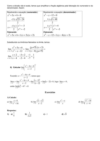 Como a divisão não é exata, temos que simplificar a fração algébrica pela fatoração do numerador e do
denominador. Assim:

Resolvendo a equação (numerador):                     Resolvendo a equação (denominador):
x  5x  6  0
 2
                                                      x 2  x  12  0
   5  25  24                                          1  1  48
x                                                    x
          2                                                    2
   5  1  x '  3                                     1  7 x '  4
x                                                   x       
     2  x ''  2                                         2  x ''  3
Fatorando:                                            Fatorando:
x  5x  6  1.( x  3).( x  2)
 2
                                                      x2  x  12  1.( x  4).( x  3)

Substituindo os trinômios fatorados no limite, temos:

      x2  5x  6         ( x  3) .( x  2)
 lim 2             lim                      
x 3 x  x  12    x 3 ( x  4). ( x  3)

      x  2 3  2 1 1
 lim                 
x 3 x  4   3  4 7 7

                                          2
                       x 2  4x  4 
     6) Calcular lim                
                 x 2
                       x2 

                     x 2  4x  4
     Fazendo u                   , temos que:
                         x2

     lim u  lim
                  x 2  4x  4
                                 lim
                                       x  22  lim x  2  0 , logo: lim u  0 ,
     x 2    x 2      x2         x 2  x  2  x 2                    x 2

     então limu   0 2  0
                       2
               x 2



                                                       Exercícios

1) Calcule:
             x4                               x 2                             x3  x                 x 2  16
a) lim                               b) lim                        c) lim                    d) lim
     x 4   x 2  16                    x 2   x2                       x 0     x             x 4    x4


Respostas:
      1                          1
1) a)                      b)                      c) - 1                        d)      8
      8                         2 2
 