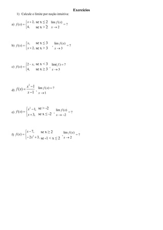 Exercícios
     1) Calcule o limite por noção intuitiva:

             x  2, se x ≤ 2 lim f ( x)
a) f ( x)                 ,            =?
            4,      se x > 2 x  2



             x,     se x ≤ 3               lim f ( x)
b) f ( x)                            ,               =?
             x  2, se x > 3               x3



            2  x, se x < 3 lim( f )  ?
c) f ( x)                 ,
            4,     se x ≥ 3 x  3



              x3  1       lim f ( x)  ?
d)   f ( x)           ,
              x 1         x 1



             x 2  1, se > -2   lim f ( x)
e) f ( x)                    ,            =?
             x  3, se x ≤ -2 x  2



             x  7,         se x ≥ 2                 lim f ( x)
f) f ( x)                                       ,              =?
             2 x  3, se -1 < x ≤ 2                 x2
                  2
 