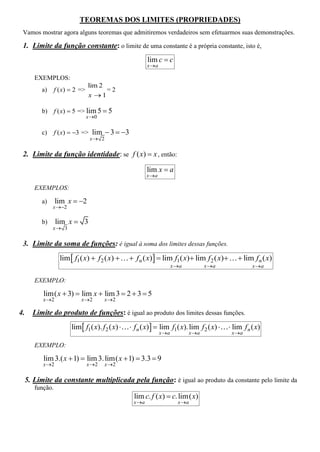 TEOREMAS DOS LIMITES (PROPRIEDADES)
 Vamos mostrar agora alguns teoremas que admitiremos verdadeiros sem efetuarmos suas demonstrações.

 1. Limite da função constante: o limite de uma constante é a própria constante, isto é,
                                                            lim c  c
                                                            x a

        EXEMPLOS:
                                  lim 2
          a)      f ( x)  2 =>         =2
                                  x 1

          b)      f ( x)  5 => lim 5  5
                                  x0

          c)      f ( x)  3 => lim  3  3
                                   x 2

 2. Limite da função identidade: se f ( x)  x , então:

                                                            lim x  a
                                                            x a

        EXEMPLOS:

          a)      lim x  2
               x 2

          b)      lim x  3
               x 3

 3. Limite da soma de funções: é igual à soma dos limites dessas funções.
                    lim  f1( x)  f 2 ( x)         f n ( x)  lim f1( x) lim f 2 ( x)         lim f n ( x)
                                                                          x a          x a             x a

        EXEMPLO:

           lim( x  3)  lim x  lim 3  2  3  5
           x 2              x 2        x 2

4.     Limite do produto de funções: é igual ao produto dos limites dessas funções.
                         lim  f1( x). f 2 ( x)     f n ( x)  lim f1( x). lim f 2 ( x)     lim f n ( x)
                                                                   x a          x a           x a

        EXEMPLO:

           lim 3.( x  1)  lim 3. lim( x  1)  3.3  9
           x 2                   x 2    x 2

     5. Limite da constante multiplicada pela função: é igual ao produto da constante pelo limite da
        função.
                                                      lim c. f ( x)  c. lim( x)
                                                     x a                   x a
 