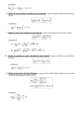 EXEMPLO:

   lim 3x  3.lim x  3.2  6
     x 2                 x 2

6. Limite de uma potência enésima de uma função: é igual à potência enésima do limite dessa
   função.
                                                                                n
                                               lim  f ( x)   lim f ( x) 
                                                            n
                                               x a             x a
                                                                           
                                                                            
   EXEMPLO:

                        2 8
                                 3
       lim x3  lim x                    3
       x 2              x 2

7. Limite de uma raiz enésima de uma função: é igual à raiz enésima do limite dessa função.

                                                 lim n f ( x)  n lim f ( x)
                                                 x a               x a
   EXEMPLOS:

       a)       lim       x          lim x  100  10
              x 100                 x 100


       b) lim
                     5
                         2 x 4  5 lim 2 x 4  5 2.24  5 32  2
              x 2                   x 2


8. Limite do módulo ou valor absoluto de uma função: é igual ao módulo ou valor absoluto
   do limite.

                                                    lim f ( x)  lim f ( x)
                                                  x a             x a
      EXEMPLO:
       lim x  lim x  3  3
       x 3             x 3


9. Limite do quociente de duas funções: é o quociente dos limites dessas funções (exceto quando
   o limite do denominador for igual a zero).

                                                   f ( x) x  a f ( x)
                                                            lim
                                              lim                     ,
                                              x a g ( x)   lim g ( x)
                                                             xa
                                              com lim g ( x)  0 e g ( x)  0
                                                     x a



   EXEMPLO:
            x x 8 x 8
              lim
       lim          4
       x 8 2 lim 2 2
                      x 8
 