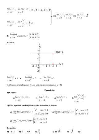 lim f ( x)        lim f ( x 2  2)
        
             =                       = 22 – 2 = 4 – 2 = 2
x2               x  2
                                                                           lim f ( x)
                                                                                        ≠
                                                                                            lim f ( x)      lim f ( x)
                                                                                                                         =   
                                                                             x2   
                                                                                            x2    
                                                                                                            x2
                      x
lim f ( x)     lim f     2
             =       2 =   1
x  2                     2
               x  2


     lim f ( x)                3, se x ≠ 4
b)              , sendo f(x) = 
     x4                       0, se x = 4

Gráfico:




lim f ( x)                   lim f ( x)                   lim f ( x)
             =3      e                     = 3                      =3
x4     
                             x4       
                                                          x4

(Utilizamos a função para x ≠ 4, ou seja, nas proximidades de x = 4)

                                                           Exercícios
1) Calcule:
                                                                                                               x2  6 
           lim( x 2  5 x  4)                     lim( x3  1)          lim( x 4  5)                 lim  2
                                                                                                               x 1  
                                                                                                                       
        a)                                       b)                     c)                             d)             
           x2                                      x  2                 x0
                                                                                                          x4
2) Faça o gráfico das funções e calcule os limites, se existir:

                                   x2
                                         , se x  0                                               x 2 , se x  2
     a) lim f ( x), para f ( x)                                    b) lim f ( x), para f ( x)  
        x 0
                                  1  x , se x  0                     x 2
                                                                                                   x  1, se x  2
                                        2
                                  

                                  3x  1, se x  1
     c) lim f ( x), para f ( x)  
         x 1
                                  0     , se x  1

Respostas:
1)   a) -2          b) -7       c) 5        d)
                                                  22
                                                                     2) a)                  b)              c) 4
                                                  15
 