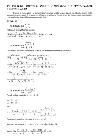 CÁLCULO DE LIMITES QUANDO O NUMERADOR E O DENOMINADOR
TENDEM A ZERO
       Quando o numerador e o denominador de uma função tender a zero, no cálculo de um limite
para determinado valor de x, devemos efetuar e simplificar a função antes de efetuarmos a substituição,
porque ela não é definida para aquele valor de x.

EXEMPLOS:
                       x2  9
     1) Calcular   lim
                   x 3 x  3
Fatorando e simplificando, temos:
    x2  9        ( x  3).( x  3)
lim         lim                     lim( x  3)  6
x 3 x  3   x 3      ( x  3)       x 3



                          x 1  3
     2) Calcular   lim
                   x 8    x  8
Neste caso devemos multiplicar e dividir a fração pelo conjugado do numerador.

         x 1  3        ( x  1  3).( x  1  3)
lim                lim                            
x 8      x  8   x 8    x  8.( x  1  3)
           ( x  1) 2  32                   x 1 9
 lim                           lim                          
  x 8  x  8  .( x  1  3)   x 8  x  8  .( x  1  3)


 lim
                  x  8         lim
                                               1
                                                       
    x 8  x  8  .( x  1  3)   x 8 (   x  1  3)
         1          1      1
                       
    ( 8  1  3) ( 9  3) 6


                        x2  5x  6
     3) Calcular   lim
                   x 2    x2
Resolvendo a equação x 2  5x  6  0

  b 2  4ac
  25  24  1
 1
                                            5 1 6
     b    (5)  1  5  1          x1  2  2  3
                                       
x                                 
       2a        2  (1)        2      x  5  1  4  2
                                        2
                                              2    2
Obtemos duas raízes distintas: x1  3 e x2  2 .

Fatoramos o trinômio do 2º grau: x 2  5x  6  x  3  x  2


              x2  5x  6        ( x  2).( x  3)
Então,   lim               lim                     1
         x 2    x2        x 2       x2
 