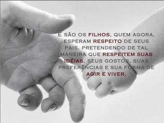 E são os  filhos , quem agora, esperam  respeito  de seus pais, pretendendo de tal maneira que  respeitem suas idéias , seus gostos, suas preferências e sua forma de  agir e viver. 