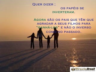 Quer dizer ;
os papéis se
inverteram .
Agora são os pais que têm que
agradar a seus filhos para
“ganhá-los” e não o inverso
como no passado .

 
