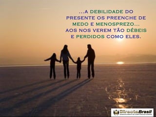 ...a debilidade do
presente os preenche de
medo e menosprezo...
aos nos verem tão débeis
e perdidos como eles.

 