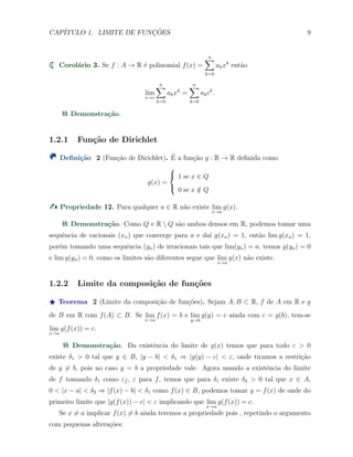 CAP´ITULO 1. LIMITE DE FUNC¸ ˜OES 9
Corol´ario 3. Se f : A → R ´e polinomial f(x) =
n∑
k=0
akxk
ent˜ao
lim
x→c
n∑
k=0
akxk
=
n∑
k=0
akck
.
Demonstra¸c˜ao.
1.2.1 Fun¸c˜ao de Dirichlet
Deﬁni¸c˜ao 2 (Fun¸c˜ao de Dirichlet). ´E a fun¸c˜ao g : R → R deﬁnida como
g(x) =



1 se x ∈ Q
0 se x /∈ Q
Propriedade 12. Para qualquer a ∈ R n˜ao existe lim
x→a
g(x).
Demonstra¸c˜ao. Como Q e R  Q s˜ao ambos densos em R, podemos tomar uma
sequˆencia de racionais (xn) que converge para a e da´ı g(xn) = 1, ent˜ao lim g(xn) = 1,
por´em tomando uma sequˆencia (yn) de irracionais tais que lim(yn) = a, temos g(yn) = 0
e lim g(yn) = 0, como os limites s˜ao diferentes segue que lim
x→a
g(x) n˜ao existe.
1.2.2 Limite da composi¸c˜ao de fun¸c˜oes
⋆ Teorema 2 (Limite da composi¸c˜ao de fun¸c˜oes). Sejam A, B ⊂ R, f de A em R e g
de B em R com f(A) ⊂ B. Se lim
x→a
f(x) = b e lim
y→b
g(y) = c ainda com c = g(b), tem-se
lim
x→a
g(f(x)) = c.
Demonstra¸c˜ao. Da existˆencia do limite de g(x) temos que para todo ε > 0
existe δ1 > 0 tal que y ∈ B, |y − b| < δ1 ⇒ |g(y) − c| < ε, onde tiramos a restri¸c˜ao
de y ̸= b, pois no caso y = b a propriedade vale. Agora usando a existˆencia do limite
de f tomando δ1 como εf , ε para f, temos que para δ1 existe δ2 > 0 tal que x ∈ A,
0 < |x − a| < δ2 ⇒ |f(x) − b| < δ1 como f(x) ∈ B, podemos tomar y = f(x) de onde do
primeiro limite que |g(f(x)) − c| < ε implicando que lim
x→a
g(f(x)) = c.
Se x ̸= a implicar f(x) ̸= b ainda teremos a propriedade pois , repetindo o argumento
com pequenas altera¸c˜oes:
 