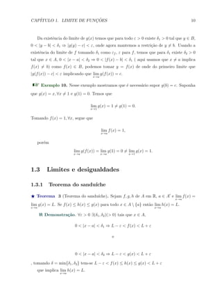 CAP´ITULO 1. LIMITE DE FUNC¸ ˜OES 10
Da existˆencia do limite de g(x) temos que para todo ε > 0 existe δ1 > 0 tal que y ∈ B,
0 < |y − b| < δ1 ⇒ |g(y) − c| < ε, onde agora mantemos a restri¸c˜ao de y ̸= b. Usando a
existˆencia do limite de f tomando δ1 como εf , ε para f, temos que para δ1 existe δ2 > 0
tal que x ∈ A, 0 < |x − a| < δ2 ⇒ 0 < |f(x) − b| < δ1 ( aqui usamos que x ̸= a implica
f(x) ̸= b) como f(x) ∈ B, podemos tomar y = f(x) de onde do primeiro limite que
|g(f(x)) − c| < ε implicando que lim
x→a
g(f(x)) = c.
Exemplo 10. Nesse exemplo mostramos que ´e necess´ario supor g(b) = c. Suponha
que g(x) = x, ∀x ̸= 1 e g(1) = 0. Temos que
lim
x→1
g(x) = 1 ̸= g(1) = 0.
Tomando f(x) = 1, ∀x, segue que
lim
x→a
f(x) = 1,
por´em
lim
x→a
g(f(x)) = lim
x→a
g(1) = 0 ̸= lim
x→1
g(x) = 1.
1.3 Limites e desigualdades
1.3.1 Teorema do sandu´ıche
⋆ Teorema 3 (Teorema do sandu´ıche). Sejam f, g, h de A em R, a ∈ A′
e lim
x→a
f(x) =
lim
x→a
g(x) = L. Se f(x) ≤ h(x) ≤ g(x) para todo x ∈ A  {a} ent˜ao lim
x→a
h(x) = L.
Demonstra¸c˜ao. ∀ε > 0 ∃(δ1, δ2)(> 0) tais que x ∈ A,
0 < |x − a| < δ1 ⇒ L − ε < f(x) < L + ε
e
0 < |x − a| < δ2 ⇒ L − ε < g(x) < L + ε
, tomando δ = min{δ1, δ2} tem-se L − ε < f(x) ≤ h(x) ≤ g(x) < L + ε
que implica lim
x→a
h(x) = L.
 