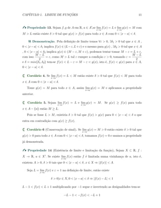 CAP´ITULO 1. LIMITE DE FUNC¸ ˜OES 11
Propriedade 13. Sejam f, g de A em R, a ∈ A′
,se lim
x→a
f(x) = L e lim
x→a
g(x) = M com
M > L ent˜ao existe δ > 0 tal que g(x) > f(x) para todo x ∈ A com 0 < |x − a| < δ.
Demonstra¸c˜ao. Pela deﬁni¸c˜ao de limite temos ∀ε > 0, ∃δ1 > 0 tal que x ∈ A ,
0 < |x−a| < δ1 implica f(x) ∈ (L−ε, L+ε) e o mesmo para g(x) , ∃δ2 > 0 tal que x ∈ A
, 0 < |x − a| < δ2 implica g(x) ∈ (M − ε, M + ε), podemos tentar tomar M − ε = L + ε,
com isso
M − L
2
= ε, como M > L tal ε cumpre a condi¸c˜ao ε > 0, tomando ε =
M − L
2
e δ = min{δ1, δ2} tem-se f(x) < L − ε = M − ε < g(x), isto ´e, f(x) < g(x) para x ∈ A,
0 < |x − a| < δ.
Corol´ario 4. Se lim
x→a
f(x) = L < M ent˜ao existe δ > 0 tal que f(x) < M para todo
x ∈ A com 0 < |x − a| < δ.
Tome g(x) = M para todo x ∈ A, assim lim
x→a
g(x) = M e aplicamos a propriedade
anterior.
Corol´ario 5. Sejam lim
x→a
f(x) = L e lim
x→a
g(x) = M. Se g(x) ≥ f(x) para todo
x ∈ A − {a} ent˜ao M ≥ L.
Pois se fosse L > M, existiria δ > 0 tal que f(x) > g(x) para 0 < |x − a| < δ o que
entra em contradi¸c˜ao com g(x) ≥ f(x).
Corol´ario 6 (Conserva¸c˜ao de sinal). Se lim
x→a
g(x) = M > 0 ent˜ao existe δ > 0 tal que
g(x) > 0 para todo x ∈ A com 0 < |x−a| < δ, tomamos f(x) = 0 e usamos a propriedade
j´a demonstrada.
Propriedade 14 (Existˆencia de limite e limita¸c˜ao da fun¸c˜ao). Sejam X ⊂ R, f :
X → R, a ∈ X′
. Se existe lim
x→a
f(x) ent˜ao f ´e limitada numa vizinhan¸ca de a, isto ´e,
existem A > 0, δ > 0 tais que 0 < |x − a| < δ, x ∈ X ⇒ |f(x)| < A.
Seja L = lim
x→a
f(x) e ε = 1 na deﬁni¸c˜ao de limite, ent˜ao existe
δ > 0|x ∈ X, 0 < |x − a| < δ ⇒ |f(x) − L| < 1
L − 1 < f(x) < L + 1 multiplicando por −1 segue e invertendo as desigualdades tem-se
−L − 1 < −f(x) < −L + 1
 