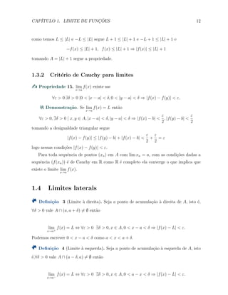 CAP´ITULO 1. LIMITE DE FUNC¸ ˜OES 12
como temos L ≤ |L| e −L ≤ |L| segue L + 1 ≤ |L| + 1 e −L + 1 ≤ |L| + 1 e
−f(x) ≤ |L| + 1, f(x) ≤ |L| + 1 ⇒ |f(x)| ≤ |L| + 1
tomando A = |L| + 1 segue a propriedade.
1.3.2 Crit´erio de Cauchy para limites
Propriedade 15. lim
x→a
f(x) existe sse
∀ε > 0 ∃δ > 0 |0 < |x − a| < δ, 0 < |y − a| < δ ⇒ |f(x) − f(y)| < ε.
Demonstra¸c˜ao. Se lim
x→a
f(x) = L ent˜ao
∀ε > 0, ∃δ > 0 | x, y ∈ A, |x − a| < δ, |y − a| < δ ⇒ |f(x) − b| <
ε
2
, |f(y) − b| <
ε
2
tomando a desigualdade triangular segue
|f(x) − f(y)| ≤ |f(y) − b| + |f(x) − b| <
ε
2
+
ε
2
= ε
logo nessas condi¸c˜oes |f(x) − f(y)| < ε.
Para toda sequˆencia de pontos (xn) em A com lim xn = a, com as condi¸c˜oes dadas a
sequˆencia (f(xn)) ´e de Cauchy em R como R ´e completo ela converge o que implica que
existe o limite lim
x→a
f(x).
1.4 Limites laterais
Deﬁni¸c˜ao 3 (Limite `a direita). Seja a ponto de acumula¸c˜ao `a direita de A, isto ´e,
∀δ > 0 vale A ∩ (a, a + δ) ̸= ∅ ent˜ao
lim
x→a+
f(x) = L ⇔ ∀ε > 0 ∃δ > 0, x ∈ A, 0 < x − a < δ ⇒ |f(x) − L| < ε.
Podemos escrever 0 < x − a < δ como a < x < a + δ.
Deﬁni¸c˜ao 4 (Limite `a esquerda). Seja a ponto de acumula¸c˜ao `a esquerda de A, isto
´e,∀δ > 0 vale A ∩ (a − δ, a) ̸= ∅ ent˜ao
lim
x→a−
f(x) = L ⇔ ∀ε > 0 ∃δ > 0, x ∈ A, 0 < a − x < δ ⇒ |f(x) − L| < ε.
 