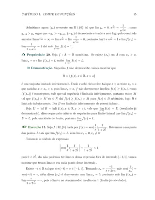 CAP´ITULO 1. LIMITE DE FUNC¸ ˜OES 15
Admitimos agora (yn) crescente em R  {0} tal que lim yn = 0. a
1
yn =
1
a
1
−yn
, como
yn+1 > yn segue que −yn > −yn+1, (−yn) ´e decrescente e tende a zero logo pelo resultado
anterior lim a
1
−yn = ∞ ⇒ lim a
1
yn = lim
1
a
1
−yn
= 0, portanto lim 1 + a
1
yn = 1 e lim f(xn) =
lim
1
1 + a
1
xn
= 1 da´ı vale lim
x→0−
f(x) = 1.
Propriedade 20. Seja f : A → R mon´otona. Se existe (xn) em A com xn > a,
lim xn = a e lim f(xn) = L ent˜ao lim
x→a+
f(x) = L.
Demonstra¸c˜ao. Suponha f n˜ao decrescente, vamos mostrar que
B = {f(x), x ∈ R, x > a}
´e um conjunto limitado inferiormente. Dado x arbitr´ario e ﬁxo tal que x > a existe xn > a
que satisfaz x > xn > a, pois lim xn = a, f n˜ao decrescente implica f(x) ≥ f(xn), como
(f(xn)) ´e convergente, vale que tal sequˆencia ´e limitada inferiormente, portanto existe M
tal que f(xn) > M ∀n ∈ N da´ı f(x) ≥ f(xn) > M para f(x) ∈ B arbitr´ario, logo B ´e
limitado inferiormente. Por B ser limitado inferiormente ele possui ´ınﬁmo .
Seja L′
= inf B = inf{f(x), x ∈ R, x > a}, vale que lim
x→a
f(x) = L′
(resultado j´a
demonstrado), disso segue pelo crit´erio de sequˆencias para limite lateral que lim f(xn) =
L′
= L, pela unicidade de limite, portanto lim
x→a
f(x) = L.
Exemplo 13. Seja f : R{0} dada por f(x) = sen(
1
x
)
1
1 + 2
1
x
. Determine o conjunto
dos pontos L tais que lim f(xn) = L, com lim xn = 0, xn ̸= 0.
Tomando o m´odulo da express˜ao
sen(
1
x
)
1
1 + 2
1
x
=
1
1 + 2
1
x
< 1
pois 0 < 2
1
x , da´ı n˜ao podemos ter limites dessa express˜ao fora do intervalo [−1, 1], vamos
mostrar que temos limites em cada ponto desse intervalo .
Existe −t ∈ R tal que sen(−t) = v ∈ [−1, 1]., Tomando xn =
−1
t + 2πn
vale sen(
1
xn
) =
sen(−t) = v, al´em disso (xn) ´e decrescente com lim xn = 0, portanto vale lim f(xn) =
lim
v
1 + 2
1
xn
= v, pois o limite no denominador resulta em 1 (limite j´a calculado).
 