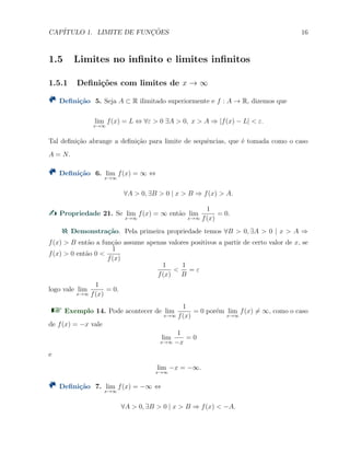 CAP´ITULO 1. LIMITE DE FUNC¸ ˜OES 16
1.5 Limites no inﬁnito e limites inﬁnitos
1.5.1 Deﬁni¸c˜oes com limites de x → ∞
Deﬁni¸c˜ao 5. Seja A ⊂ R ilimitado superiormente e f : A → R, dizemos que
lim
x→∞
f(x) = L ⇔ ∀ε > 0 ∃A > 0, x > A ⇒ |f(x) − L| < ε.
Tal deﬁni¸c˜ao abrange a deﬁni¸c˜ao para limite de sequˆencias, que ´e tomada como o caso
A = N.
Deﬁni¸c˜ao 6. lim
x→∞
f(x) = ∞ ⇔
∀A > 0, ∃B > 0 | x > B ⇒ f(x) > A.
Propriedade 21. Se lim
x→∞
f(x) = ∞ ent˜ao lim
x→∞
1
f(x)
= 0.
Demonstra¸c˜ao. Pela primeira propriedade temos ∀B > 0, ∃A > 0 | x > A ⇒
f(x) > B ent˜ao a fun¸c˜ao assume apenas valores positivos a partir de certo valor de x, se
f(x) > 0 ent˜ao 0 <
1
f(x)
1
f(x)
<
1
B
= ε
logo vale lim
x→∞
1
f(x)
= 0.
Exemplo 14. Pode acontecer de lim
x→∞
1
f(x)
= 0 por´em lim
x→∞
f(x) ̸= ∞, como o caso
de f(x) = −x vale
lim
x→∞
1
−x
= 0
e
lim
x→∞
−x = −∞.
Deﬁni¸c˜ao 7. lim
x→∞
f(x) = −∞ ⇔
∀A > 0, ∃B > 0 | x > B ⇒ f(x) < −A.
 