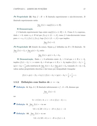CAP´ITULO 1. LIMITE DE FUNC¸ ˜OES 17
Propriedade 22. Seja f : B → R limitada superiormente e n˜ao-decrescente, B
ilimitado superiormente ent˜ao
lim
x→∞
f(x) = sup{f(x), x ∈ B}.
Demonstra¸c˜ao.
f ´e limitada superiormente logo existe sup{f(x), x ∈ B} = L. Como L ´e o supremo,
dado ε > 0, existe xA ∈ B tal que f(xA) ∈ (L − ε, L], como f ´e n˜ao-decrescente temos
para x > xA, L ≥ f(x) ≥ f(xA), logo f(x) ∈ (L − ε, L] o que implica
lim
x→∞
f(x) = L.
Propriedade 23 (Limite da soma). Sejam g, f deﬁnidas em B ⊂ R ilimitado. Se
lim
x→∞
f(x) = L1 e lim
x→∞
g(x) = L2 ent˜ao
lim
x→∞
f(x) + g(x) = L1 + L2.
Demonstra¸c˜ao. Dado ε > 0 arbitr´ario existe A1 > 0 tal que x ∈ B, x > A1
implica |f(x) − L1| < ε e existe A2 > 0 tal que x ∈ B, x > A2 implica |f(x) − L1| <
ε
2
|g(x)−L2| <
ε
2
pela existˆencia de lim
x→∞
f(x) = L1 e lim
x→∞
g(x) = L2, tomando A > A1 +A2
valem ambas propriedades descritas e da´ı temos por desigualdade triangular
|f(x) + g(x) − (L1 + L2)| ≤ |f(x) − L1| + |g(x) − L2| <
ε
2
+
ε
2
= ε.
1.5.2 Deﬁni¸c˜oes com limites de x → −∞
Deﬁni¸c˜ao 8. Seja A ⊂ R ilimitado inferiormente e f : A → R, dizemos que
lim
x→−∞
f(x) = L
sse
∀ε > 0 ∃A > 0, x < −A ⇒ |f(x) − L| < ε.
Deﬁni¸c˜ao 9. lim
x→−∞
f(x) = −∞ sse
∀A > 0, ∃B > 0 | x < −B ⇒ f(x) < −A.
Deﬁni¸c˜ao 10. lim
x→−∞
f(x) = ∞ sse
∀A > 0, ∃B > 0 | x < −B ⇒ f(x) > A.
 