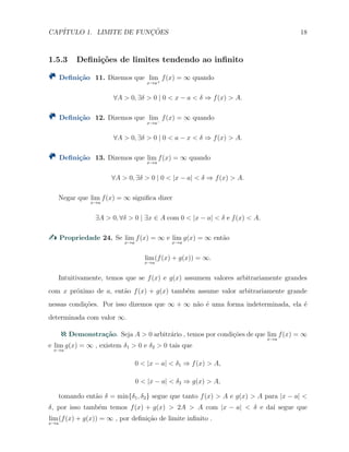 CAP´ITULO 1. LIMITE DE FUNC¸ ˜OES 18
1.5.3 Deﬁni¸c˜oes de limites tendendo ao inﬁnito
Deﬁni¸c˜ao 11. Dizemos que lim
x→a+
f(x) = ∞ quando
∀A > 0, ∃δ > 0 | 0 < x − a < δ ⇒ f(x) > A.
Deﬁni¸c˜ao 12. Dizemos que lim
x→a−
f(x) = ∞ quando
∀A > 0, ∃δ > 0 | 0 < a − x < δ ⇒ f(x) > A.
Deﬁni¸c˜ao 13. Dizemos que lim
x→a
f(x) = ∞ quando
∀A > 0, ∃δ > 0 | 0 < |x − a| < δ ⇒ f(x) > A.
Negar que lim
x→a
f(x) = ∞ signiﬁca dizer
∃A > 0, ∀δ > 0 | ∃x ∈ A com 0 < |x − a| < δ e f(x) < A.
Propriedade 24. Se lim
x→a
f(x) = ∞ e lim
x→a
g(x) = ∞ ent˜ao
lim
x→a
(f(x) + g(x)) = ∞.
Intuitivamente, temos que se f(x) e g(x) assumem valores arbitrariamente grandes
com x pr´oximo de a, ent˜ao f(x) + g(x) tamb´em assume valor arbitrariamente grande
nessas condi¸c˜oes. Por isso dizemos que ∞ + ∞ n˜ao ´e uma forma indeterminada, ela ´e
determinada com valor ∞.
Demonstra¸c˜ao. Seja A > 0 arbitr´ario , temos por condi¸c˜oes de que lim
x→a
f(x) = ∞
e lim
x→a
g(x) = ∞ , existem δ1 > 0 e δ2 > 0 tais que
0 < |x − a| < δ1 ⇒ f(x) > A,
0 < |x − a| < δ2 ⇒ g(x) > A,
tomando ent˜ao δ = min{δ1, δ2} segue que tanto f(x) > A e g(x) > A para |x − a| <
δ, por isso tamb´em temos f(x) + g(x) > 2A > A com |x − a| < δ e da´ı segue que
lim
x→a
(f(x) + g(x)) = ∞ , por deﬁni¸c˜ao de limite inﬁnito .
 