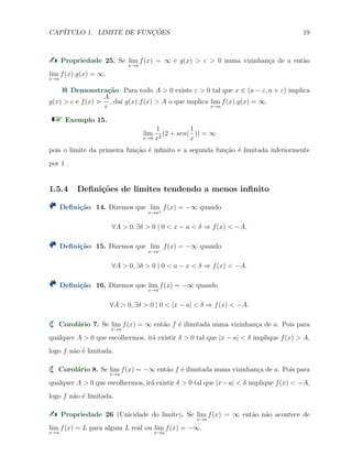 CAP´ITULO 1. LIMITE DE FUNC¸ ˜OES 19
Propriedade 25. Se lim
x→a
f(x) = ∞ e g(x) > c > 0 numa vizinhan¸ca de a ent˜ao
lim
x→a
f(x).g(x) = ∞.
Demonstra¸c˜ao. Para todo A > 0 existe ε > 0 tal que x ∈ (a − ε, a + ε) implica
g(x) > c e f(x) >
A
c
, da´ı g(x).f(x) > A o que implica lim
x→a
f(x).g(x) = ∞.
Exemplo 15.
lim
x→0
1
x2
(2 + sen(
1
x
)) = ∞
pois o limite da primeira fun¸c˜ao ´e inﬁnito e a segunda fun¸c˜ao ´e limitada inferiormente
por 1 .
1.5.4 Deﬁni¸c˜oes de limites tendendo a menos inﬁnito
Deﬁni¸c˜ao 14. Dizemos que lim
x→a+
f(x) = −∞ quando
∀A > 0, ∃δ > 0 | 0 < x − a < δ ⇒ f(x) < −A.
Deﬁni¸c˜ao 15. Dizemos que lim
x→a−
f(x) = −∞ quando
∀A > 0, ∃δ > 0 | 0 < a − x < δ ⇒ f(x) < −A.
Deﬁni¸c˜ao 16. Dizemos que lim
x→a
f(x) = −∞ quando
∀A > 0, ∃δ > 0 | 0 < |x − a| < δ ⇒ f(x) < −A.
Corol´ario 7. Se lim
x→a
f(x) = ∞ ent˜ao f ´e ilimitada numa vizinhan¸ca de a. Pois para
qualquer A > 0 que escolhermos, ir´a existir δ > 0 tal que |x − a| < δ implique f(x) > A,
logo f n˜ao ´e limitada.
Corol´ario 8. Se lim
x→a
f(x) = −∞ ent˜ao f ´e ilimitada numa vizinhan¸ca de a. Pois para
qualquer A > 0 que escolhermos, ir´a existir δ > 0 tal que |x−a| < δ implique f(x) < −A,
logo f n˜ao ´e limitada.
Propriedade 26 (Unicidade do limite). Se lim
x→a
f(x) = ∞ ent˜ao n˜ao acontece de
lim
x→a
f(x) = L para algum L real ou lim
x→a
f(x) = −∞.
 