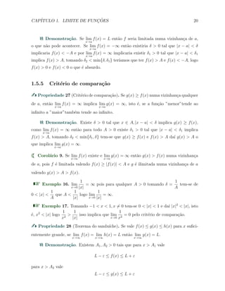 CAP´ITULO 1. LIMITE DE FUNC¸ ˜OES 20
Demonstra¸c˜ao. Se lim
x→a
f(x) = L ent˜ao f seria limitada numa vizinhan¸ca de a,
o que n˜ao pode acontecer. Se lim
x→a
f(x) = −∞ ent˜ao existiria δ > 0 tal que |x − a| < δ
implicaria f(x) < −A e por lim
x→a
f(x) = ∞ implicaria existir δ1 > 0 tal que |x − a| < δ1
implica f(x) > A, tomando δ2 < min{δ, δ1} ter´ıamos que ter f(x) > A e f(x) < −A, logo
f(x) > 0 e f(x) < 0 o que ´e absurdo.
1.5.5 Crit´erio de compara¸c˜ao
Propriedade 27 (Crit´erio de compara¸c˜ao). Se g(x) ≥ f(x) numa vizinhan¸ca qualquer
de a, ent˜ao lim
x→a
f(x) = ∞ implica lim
x→a
g(x) = ∞, isto ´e, se a fun¸c˜ao ”menor”tende ao
inﬁnito a ”maior”tamb´em tende ao inﬁnito.
Demonstra¸c˜ao. Existe δ > 0 tal que x ∈ A, |x − a| < δ implica g(x) ≥ f(x),
como lim
x→a
f(x) = ∞ ent˜ao para todo A > 0 existe δ1 > 0 tal que |x − a| < δ1 implica
f(x) > A, tomando δ2 < min{δ1, δ} tem-se que g(x) ≥ f(x) e f(x) > A da´ı g(x) > A o
que implica lim
x→a
g(x) = ∞.
Corol´ario 9. Se lim
x→a
f(x) existe e lim
x→a
g(x) = ∞ ent˜ao g(x) > f(x) numa vizinhan¸ca
de a, pois f ´e limitada valendo f(x) ≥ |f(x)| < A e g ´e ilimitada numa vizinhan¸ca de a
valendo g(x) > A > f(x).
Exemplo 16. lim
x→0
1
|x|
= ∞ pois para qualquer A > 0 tomando δ =
1
A
tem-se de
0 < |x| <
1
A
que A <
1
|x|
logo lim
x→0
1
|x|
= ∞.
Exemplo 17. Tomando −1 < x < 1, x ̸= 0 tem-se 0 < |x| < 1 e da´ı |x|2
< |x|, isto
´e, x2
< |x| logo
1
x2
>
1
|x|
isso implica que lim
x→0
1
x2
= 0 pelo crit´erio de compara¸c˜ao.
Propriedade 28 (Teorema do sandu´ıche). Se vale f(x) ≤ g(x) ≤ h(x) para x suﬁci-
entemente grande, se lim
x→∞
f(x) = lim
x→∞
h(x) = L ent˜ao lim
x→∞
g(x) = L.
Demonstra¸c˜ao. Existem A1, A2 > 0 tais que para x > A1 vale
L − ε ≤ f(x) ≤ L + ε
para x > A2 vale
L − ε ≤ g(x) ≤ L + ε
 