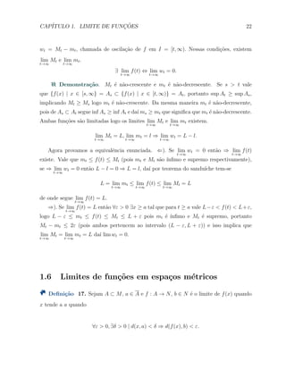 CAP´ITULO 1. LIMITE DE FUNC¸ ˜OES 22
wt = Mt − mt, chamada de oscila¸c˜ao de f em I = [t, ∞). Nessas condi¸c˜oes, existem
lim
t→∞
Mt e lim
t→∞
mt.
∃ lim
t→∞
f(t) ⇔ lim
t→∞
wt = 0.
Demonstra¸c˜ao. Mt ´e n˜ao-crescente e mt ´e n˜ao-decrescente. Se s > t vale
que {f(x) | x ∈ [s, ∞} = As ⊂ {f(x) | x ∈ [t, ∞)} = At, portanto sup At ≥ sup As,
implicando Mt ≥ Ms logo mt ´e n˜ao-crescente. Da mesma maneira mt ´e n˜ao-decrescente,
pois de As ⊂ At segue inf As ≥ inf At e da´ı ms ≥ mt que signiﬁca que mt ´e n˜ao-decrescente.
Ambas fun¸c˜oes s˜ao limitadas logo os limites lim
t→∞
Mt e lim
t→∞
mt existem.
lim
t→∞
Mt = L, lim
t→∞
mt = l ⇒ lim
t→∞
wt = L − l.
Agora provamos a equivalˆencia enunciada. ⇐). Se lim
t→∞
wt = 0 ent˜ao ⇒ lim
t→∞
f(t)
existe. Vale que mt ≤ f(t) ≤ Mt (pois mt e Mt s˜ao ´ınﬁmo e supremo respectivamente),
se ⇒ lim
t→∞
wt = 0 ent˜ao L − l = 0 ⇒ L = l, da´ı por teorema do sandu´ıche tem-se
L = lim
t→∞
mt ≤ lim
t→∞
f(t) ≤ lim
t→∞
Mt = L
de onde segue lim
t→∞
f(t) = L.
⇒). Se lim
t→∞
f(t) = L ent˜ao ∀ε > 0 ∃x ≥ a tal que para t ≥ a vale L−ε < f(t) < L+ε,
logo L − ε ≤ mt ≤ f(t) ≤ Mt ≤ L + ε pois mt ´e ´ınﬁmo e Mt ´e supremo, portanto
Mt − mt ≤ 2ε (pois ambos pertencem ao intervalo (L − ε, L + ε)) e isso implica que
lim
t→∞
Mt = lim
t→∞
mt = L da´ı lim wt = 0.
1.6 Limites de fun¸c˜oes em espa¸cos m´etricos
Deﬁni¸c˜ao 17. Sejam A ⊂ M, a ∈ A e f : A → N, b ∈ N ´e o limite de f(x) quando
x tende a a quando
∀ε > 0, ∃δ > 0 | d(x, a) < δ ⇒ d(f(x), b) < ε.
 