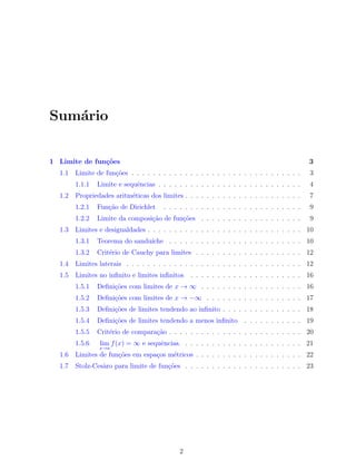 Sum´ario
1 Limite de fun¸c˜oes 3
1.1 Limite de fun¸c˜oes . . . . . . . . . . . . . . . . . . . . . . . . . . . . . . . . 3
1.1.1 Limite e sequˆencias . . . . . . . . . . . . . . . . . . . . . . . . . . . 4
1.2 Propriedades aritm´eticas dos limites . . . . . . . . . . . . . . . . . . . . . . 7
1.2.1 Fun¸c˜ao de Dirichlet . . . . . . . . . . . . . . . . . . . . . . . . . . 9
1.2.2 Limite da composi¸c˜ao de fun¸c˜oes . . . . . . . . . . . . . . . . . . . 9
1.3 Limites e desigualdades . . . . . . . . . . . . . . . . . . . . . . . . . . . . . 10
1.3.1 Teorema do sandu´ıche . . . . . . . . . . . . . . . . . . . . . . . . . 10
1.3.2 Crit´erio de Cauchy para limites . . . . . . . . . . . . . . . . . . . . 12
1.4 Limites laterais . . . . . . . . . . . . . . . . . . . . . . . . . . . . . . . . . 12
1.5 Limites no inﬁnito e limites inﬁnitos . . . . . . . . . . . . . . . . . . . . . 16
1.5.1 Deﬁni¸c˜oes com limites de x → ∞ . . . . . . . . . . . . . . . . . . . 16
1.5.2 Deﬁni¸c˜oes com limites de x → −∞ . . . . . . . . . . . . . . . . . . 17
1.5.3 Deﬁni¸c˜oes de limites tendendo ao inﬁnito . . . . . . . . . . . . . . . 18
1.5.4 Deﬁni¸c˜oes de limites tendendo a menos inﬁnito . . . . . . . . . . . 19
1.5.5 Crit´erio de compara¸c˜ao . . . . . . . . . . . . . . . . . . . . . . . . . 20
1.5.6 lim
x→a
f(x) = ∞ e sequˆencias. . . . . . . . . . . . . . . . . . . . . . . 21
1.6 Limites de fun¸c˜oes em espa¸cos m´etricos . . . . . . . . . . . . . . . . . . . . 22
1.7 Stolz-Ces`aro para limite de fun¸c˜oes . . . . . . . . . . . . . . . . . . . . . . 23
2
 