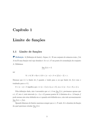 Cap´ıtulo 1
Limite de fun¸c˜oes
1.1 Limite de fun¸c˜oes
Deﬁni¸c˜ao 1 (Deﬁni¸c˜ao de limite). Sejam A ⊂ R um conjunto de n´umeros reais, f de
A em R uma fun¸c˜ao real cujo dom´ınio ´e A e a ∈ A′
um ponto de acumula¸c˜ao do conjunto
A. Deﬁnimos
lim
x→a
f(x) = L
sse
∀ε > 0, ∃δ > 0|x ∈ A, 0 < |x − a| < δ ⇒ |f(x) − L| < ε.
Dizemos que L ´e o limite de f quando x tende para a ou que limite de f(x) com x
tendendo para a ´e L.
0 < |x − a| < δ signiﬁca que x ∈ (a − δ, a) ∪ (a, a + δ), ou x ∈ (a − δ, a + δ), x ̸= a.
Pela deﬁni¸c˜ao dada, n˜ao ´e necess´ario que a ∈ A em lim
x→a
f(x), precisamos apenas que
a ∈ A′
, isto ´e, todo intervalo (a − δ, a + δ) possua pontos de A distintos de a. A fun¸c˜ao f
pode mesmo n˜ao estar deﬁnida em a e quando est´a deﬁnida em a, n˜ao vale necessariamente
lim
x→a
f(x) = f(a).
Quando falarmos de limites usaremos sempre que a ∈ A′
onde A ´e o dom´ınio da fun¸c˜ao
da qual queremos estudar lim
x→a
f(x).
3
 