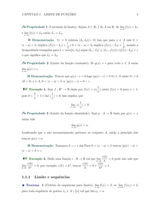 CAP´ITULO 1. LIMITE DE FUNC¸ ˜OES 4
Propriedade 1 (Unicidade do limite). Sejam A ⊂ R, f de A em R. Se lim
x→a
f(x) = L1
e lim
x→a
f(x) = L2 ent˜ao L1 = L2.
Demonstra¸c˜ao. ∀ε > 0 existem (δ1, δ2)(> 0) tais que para x ∈ A vale 0 <
|x − a| < δ1 implica |f(x) − L1| <
ε
2
e 0 < |x − a| < δ2 implica |f(x) − L2| <
ε
2
, usando a
desigualdade triangular para δ = min{δ1, δ2} segue |L1−L2| ≤ |L1−f(x)|+|f(x)−L2| < ε
o que signiﬁca que L1 = L2.
Propriedade 2 (Limite da fun¸c˜ao constante). Se g(x) = c para todo x ∈ A ent˜ao
lim
x→a
g(x) = c.
Demonstra¸c˜ao. Tem-se que g(x)−c = 0 logo |g(x)−c| = 0 ∀x ∈ A ent˜ao ∀ε > 0
∃δ > 0| x ∈ A, 0 < |x − a| < δ ⇒ |g(x) − c| = 0 < ε.
Exemplo 1. Seja f : R∗
→ R dada por f(x) = x⌊
1
x
⌋ ent˜ao f(x) = 0 para x > 1,
pois 0 <
1
x
< 1 e da´ı ⌊
1
x
⌋ = 0, isso implica que
lim
x→∞
x⌊
1
x
⌋ = 0.
Propriedade 3 (Limite da fun¸c˜ao identidade). Seja g : A → R dada por g(x) = x
ent˜ao vale
lim
x→a
g(x) = a.
Lembrando que a n˜ao necessariamente pertence ao conjunto A, ent˜ao a princ´ıpio n˜ao
tem-se g(a) = a.
Demonstra¸c˜ao. Tomamos δ = ε e da´ı Para 0 < |x − a| < δ tem-se |g(x) − a| =
|x − a| < δ = ε.
Exemplo 2. Dada uma fun¸c˜ao r : R → R tal que lim
h→0
r(h)
h
= 0 pode n˜ao vale que
lim
h→0
r(h)
h2
= 0, por exemplo, r(h) = h2
, tem-se
r(h)
h
= h e
r(h)
h2
= 1.
1.1.1 Limite e sequˆencias
⋆ Teorema 1 (Crit´erio de sequˆencias para limite). lim
x→a
f(x) = L ⇔ lim
n→∞
f(xn) = L
para toda sequˆencia de pontos xn ∈ A  {a} tal que lim xn = a.
 