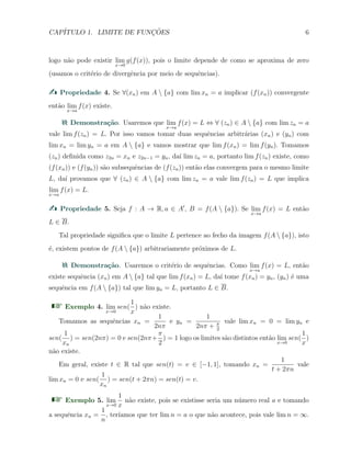 CAP´ITULO 1. LIMITE DE FUNC¸ ˜OES 6
logo n˜ao pode existir lim
x→0
g(f(x)), pois o limite depende de como se aproxima de zero
(usamos o crit´erio de divergˆencia por meio de sequˆencias).
Propriedade 4. Se ∀(xn) em A  {a} com lim xn = a implicar (f(xn)) convergente
ent˜ao lim
x→a
f(x) existe.
Demonstra¸c˜ao. Usaremos que lim
x→a
f(x) = L ⇔ ∀ (zn) ∈ A  {a} com lim zn = a
vale lim f(zn) = L. Por isso vamos tomar duas sequˆencias arbitr´arias (xn) e (yn) com
lim xn = lim yn = a em A  {a} e vamos mostrar que lim f(xn) = lim f(yn). Tomamos
(zn) deﬁnida como z2n = xn e z2n−1 = yn, da´ı lim zn = a, portanto lim f(zn) existe, como
(f(xn)) e (f(yn)) s˜ao subsequˆencias de (f(zn)) ent˜ao elas convergem para o mesmo limite
L, da´ı provamos que ∀ (zn) ∈ A  {a} com lim zn = a vale lim f(zn) = L que implica
lim
x→a
f(x) = L.
Propriedade 5. Seja f : A → R, a ∈ A′
, B = f(A  {a}). Se lim
x→a
f(x) = L ent˜ao
L ∈ B.
Tal propriedade signiﬁca que o limite L pertence ao fecho da imagem f(A  {a}), isto
´e, existem pontos de f(A  {a}) arbitrariamente pr´oximos de L.
Demonstra¸c˜ao. Usaremos o crit´erio de sequˆencias. Como lim
x→a
f(x) = L, ent˜ao
existe sequˆencia (xn) em A  {a} tal que lim f(xn) = L, da´ı tome f(xn) = yn, (yn) ´e uma
sequˆencia em f(A  {a}) tal que lim yn = L, portanto L ∈ B.
Exemplo 4. lim
x→0
sen(
1
x
) n˜ao existe.
Tomamos as sequˆencias xn =
1
2nπ
e yn =
1
2nπ + π
2
vale lim xn = 0 = lim yn e
sen(
1
xn
) = sen(2nπ) = 0 e sen(2nπ+
π
2
) = 1 logo os limites s˜ao distintos ent˜ao lim
x→0
sen(
1
x
)
n˜ao existe.
Em geral, existe t ∈ R tal que sen(t) = v ∈ [−1, 1], tomando xn =
1
t + 2πn
vale
lim xn = 0 e sen(
1
xn
) = sen(t + 2πn) = sen(t) = v.
Exemplo 5. lim
x→0
1
x
n˜ao existe, pois se existisse seria um n´umero real a e tomando
a sequˆencia xn =
1
n
, ter´ıamos que ter lim n = a o que n˜ao acontece, pois vale lim n = ∞.
 