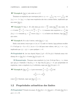 CAP´ITULO 1. LIMITE DE FUNC¸ ˜OES 7
Exemplo 6. lim
x→a
⌊x⌋ n˜ao existe se a ∈ Z.
Tomamos as sequˆencias que convergem para a, xn = a −
1
n + 1
e yn = a +
1
n + 1
, da´ı
⌊xn⌋ = a − 1 e ⌊yn⌋ = a, logo essas sequˆencias n˜ao tem o mesmo limite, implicando que
n˜ao existe lim
x→a
⌊x⌋.
Exemplo 7. Seja f : R  {0} dada por f(x) =
|x|
x
, ent˜ao lim
x→0
|x|
x
n˜ao existe. Se
x > 0 ent˜ao
|x|
x
=
x
x
= 1 se x < 0,
|x|
x
=
−x
x
= −1, tomamos uma sequˆencia xn =
1
n
da´ı
f(xn) = 1 e tomando yn =
−1
n
tem-se f(yn) = −1, os limites s˜ao distintos, logo lim
x→0
|x|
x
n˜ao existe.
Exemplo 8. Se a n˜ao ´e inteiro, ent˜ao lim
x→a
⌊x⌋ = ⌊a⌋.
Dado a n˜ao inteiro, tem-se que a ∈ (m, m+1) onde m ´e inteiro, logo podemos escolher
δ > 0 tal que (a − δ, a + δ) ⊂ (m, m + 1) e da´ı para esses valores, vale ⌊x⌋ = m = ⌊a⌋,
implicando que ⌊x⌋ − ⌊a⌋ < ε para qualquer ε > 0.
Propriedade 6. (ver isso depois) Sejam f, gA → R. Se g(x) ´e limitada numa vizi-
nhan¸ca de a e lim
x→a
f(x) = 0 ent˜ao lim
x→a
f(x).g(x) = 0.
Demonstra¸c˜ao. Tomamos uma sequˆencia (xn) em A tal que lim xn = a, temos
que (g(xn)) ´e limitada e lim f(xn) = 0, logo lim f(xn)g(xn) = 0, por propriedade de
sequˆencias, como a sequˆencia (xn) ´e arbitr´aria, segue que lim
x→a
f(x).g(x) = 0.
Exemplo 9. lim
x→0
x⌊
1
x
⌋ = 1 pois escrevemos
1
x
= ⌊
1
x
⌋ + {
1
x
} da´ı
x⌊
1
x
⌋ = 1 − x{
1
x
}
como {
1
x
} ´e limitada, segue que lim
x→0
x⌊
1
x
⌋ = 1.
1.2 Propriedades aritm´eticas dos limites
Propriedade 7 (Limite da soma). Se lim
x→a
f(x) = L e lim
x→a
g(x) = M ent˜ao lim
x→a
f(x) +
g(x) = L + M.
 