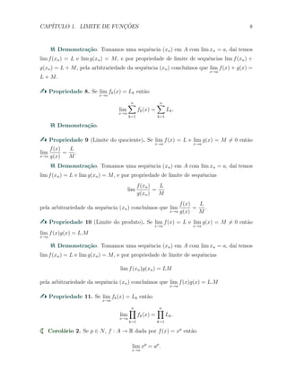 CAP´ITULO 1. LIMITE DE FUNC¸ ˜OES 8
Demonstra¸c˜ao. Tomamos uma sequˆencia (xn) em A com lim xn = a, da´ı temos
lim f(xn) = L e lim g(xn) = M, e por propriedade de limite de sequˆencias lim f(xn) +
g(xn) = L + M, pela arbitrariedade da sequˆencia (xn) conclu´ımos que lim
x→a
f(x) + g(x) =
L + M.
Propriedade 8. Se lim
x→a
fk(x) = Lk ent˜ao
lim
x→a
n∑
k=1
fk(x) =
n∑
k=1
Lk.
Demonstra¸c˜ao.
Propriedade 9 (Limite do quociente). Se lim
x→a
f(x) = L e lim
x→a
g(x) = M ̸= 0 ent˜ao
lim
x→a
f(x)
g(x)
=
L
M
.
Demonstra¸c˜ao. Tomamos uma sequˆencia (xn) em A com lim xn = a, da´ı temos
lim f(xn) = L e lim g(xn) = M, e por propriedade de limite de sequˆencias
lim
f(xn)
g(xn)
=
L
M
pela arbitrariedade da sequˆencia (xn) conclu´ımos que lim
x→a
f(x)
g(x)
=
L
M
.
Propriedade 10 (Limite do produto). Se lim
x→a
f(x) = L e lim
x→a
g(x) = M ̸= 0 ent˜ao
lim
x→a
f(x)g(x) = L.M
Demonstra¸c˜ao. Tomamos uma sequˆencia (xn) em A com lim xn = a, da´ı temos
lim f(xn) = L e lim g(xn) = M, e por propriedade de limite de sequˆencias
lim f(xn)g(xn) = LM
pela arbitrariedade da sequˆencia (xn) conclu´ımos que lim
x→a
f(x)g(x) = L.M
Propriedade 11. Se lim
x→a
fk(x) = Lk ent˜ao
lim
x→a
n∏
k=1
fk(x) =
n∏
k=1
Lk.
Corol´ario 2. Se p ∈ N, f : A → R dada por f(x) = xp
ent˜ao
lim
x→a
xp
= ap
.
 