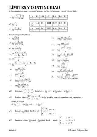 Cálculo II M.Sc. Javier Rodríguez Cruz
LÍMITES Y CONTINUIDAD
Utilice su calculadora para completar la tabla y use los resultados para estimar el límite dado
1.
2
2
2
6 5 18
lim
5 6
→
+ −
− +
x
x
x x
2.
0
1
lim
x
x
e
x
→
−
3.
0
1 1
lim
h
h
h
→
+ −
Calcule los siguientes límites
4.
2
2
0
2
lim
2
t
t t
t t
→
+
−
5.
2
2
4
9 20
lim
3 4
x
x x
x x
→
− +
− −
6.
4
2
3
81
lim
6
x
x
x x
→
−
− −
7.
3 2
3 2
1
5 3
lim
2 7 4
x
x x x
x x x
→
+ − +
+ − +
8.
2
0
(2 ) 4
lim
h
h
h
→
+ −
9.
2 2
0
2( ) 5( ) 2 5
lim
h
x h x h x x
h
→
+ + + − −
10.
6
2 2
lim
6
x
x
x
→
− −
−
11.
16
12
lim
4
x
x x
x
→
− −
−
12.
3 2
3 2
2
8 12
lim
12 20
x
x x x
x x x
→
− − +
− − +
13.
2
2
4
3 17 20
lim
4 25 36
x
x x
x x
→
− +
− +
14.
2 20
3 10
2
( 2)
lim
( 12 16)
x
x x
x x
→
− −
− +
15.
2
2
0
1 1
lim
x
x
x
→
+ −
16.
0
1 1
lim
x
x x
x
→
+ − −
17.
5
4 3 14
lim
5
x
x x
x
→
− − −
−
18.
2
3 6
lim
1 4 7
x
x
x
→
−
− −
19. 3
0
1 1
lim
1 1
x
x
x
→
+ −
+ −
20.
3
4
1
3
lim
1
x
x x x
x
→
+ + −
−
21.
1
3 1 2 7
lim
4 5 3 13
x
x x x
x x x
→
+ + − +
+ + − +
22. Sea
2
, 0
( )
, 0
x si x
g x
x si x
 
= 
− 

. Calcular: a)
0
lim ( )
x
g x
+
→
b)
0
lim ( )
x
g x
−
→
c)
0
lim ( )
x
g x
→
23. Grafique
2
2 3, 2
( )
2 5, 2
x si x
f x
x si x
 + 
= 
+ 

. Utilice la gráfica para estimar cada uno de los siguientes
limites, si existen.
a)
2
lim ( )
x
f x
−
→
b)
2
lim ( )
x
f x
+
→
c)
2
lim ( )
x
f x
→
24. Calcular )
(
2
x
f
Lim
x→
donde





=

−
−
=
2
,
5
2
,
2
4
)
(
2
x
si
x
si
x
x
x
f
25. Calcular si existen ),
(
1
x
f
Lim
x→
),
(
4
x
f
Lim
x→
donde:






−



=
4
4
4
1
1
)
(
2
x
si
x
x
si
x
x
si
x
x
f
𝑥 1.9 1.99 1.999 2.001 2.01 2.1
𝑓(𝑥)
𝑥 -0.1 -0.01 -0.001 0.001 0.01 0.1
𝑓(𝑥)
𝑥 -0.1 -0.01 -0.001 0.001 0.01 0.1
𝑓(𝑥)
 
