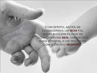 Com efeito, antes se considerava um  bom  pai, aquele cujos filhos se comportavam  bem , obedeciam suas ordens, e os tratavam com o devido  respeito. 